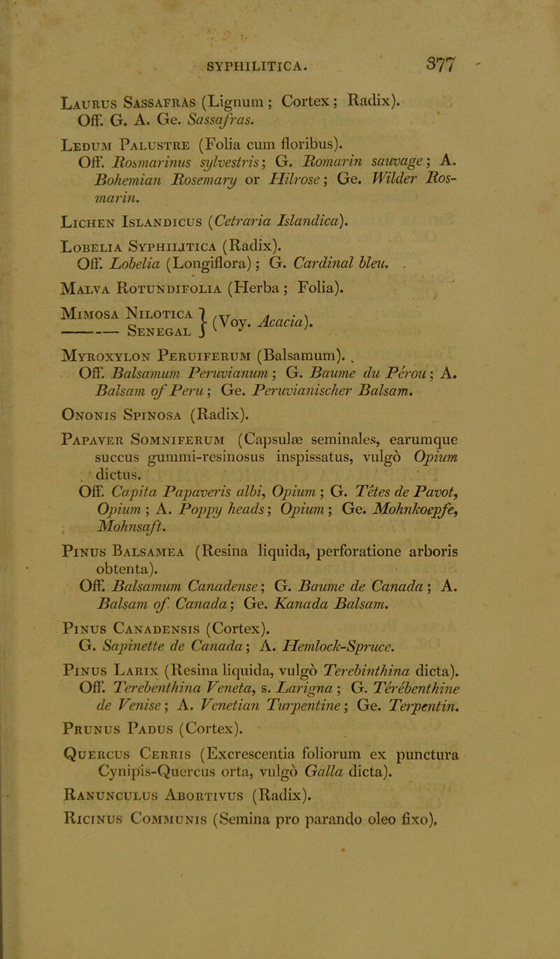 Laurus Sassafras (Lignum ; Cortex; Radix). Off. G. A. Ge. Sassafras. Ledum Palustre (Folia cum floribus). Off. Rosmarinus sylvestris; G. Romarin sauvage; A. Bohemian Rosemary or Hilrose; Ge. Wilder Ros- marin. Lichen Islandicus (Cetraria Islandica). Lobelia Syphilitica (Radix). Off. Lobelia (Longiflora); G. Cardinal bleu. . Malva Rotundifolia (Herba ; Folia). Senega^ } Acacia>• Myroxylon Peruiferum (Balsamum).. Off. Balsamum Peruvianum; G. Baume du Perou; A. Balsam of Peru; Ge. Peruvianischer Balsam. Ononis Spinosa (Radix). Papaver Somniferum (Capsulae seminales, earumque succus gummi-resinosus inspissatus, vulgo Opium dictus. Off. Capita Papaveris albi, Opium ; G. Tetes de Pavot, Opium ; A. Poppy heads; Opium ; Ge. MohnJcoepfe, Mohnscft. Pinus Balsamea (Resina liquida, perforatione arboris obtenta). Off. Balsamum Canadense; G. Baume de Canada; A. Balsam of Canada; Ge. Kanada Balsam. Pinus Canadensis (Cortex). G. Sapinette de Canada; A. Hemlock-Spruce. Pinus Larix (Resina liquida, vulgo Terebinthina dicta). Off. Terebenthina Veneta, s. Larigna ; G. Terebenthine de Venise; A. Venetian Turpentine; Ge. Terpentin. Prunus Padus (Cortex). Quercus Cerris (Excrescentia foliorum ex punctura Cynipis-Quercus orta, vulgo Galla dicta). Ranunculus Abortivus (Radix). Ricinus Communis (Semina pro parando oleo lixo).