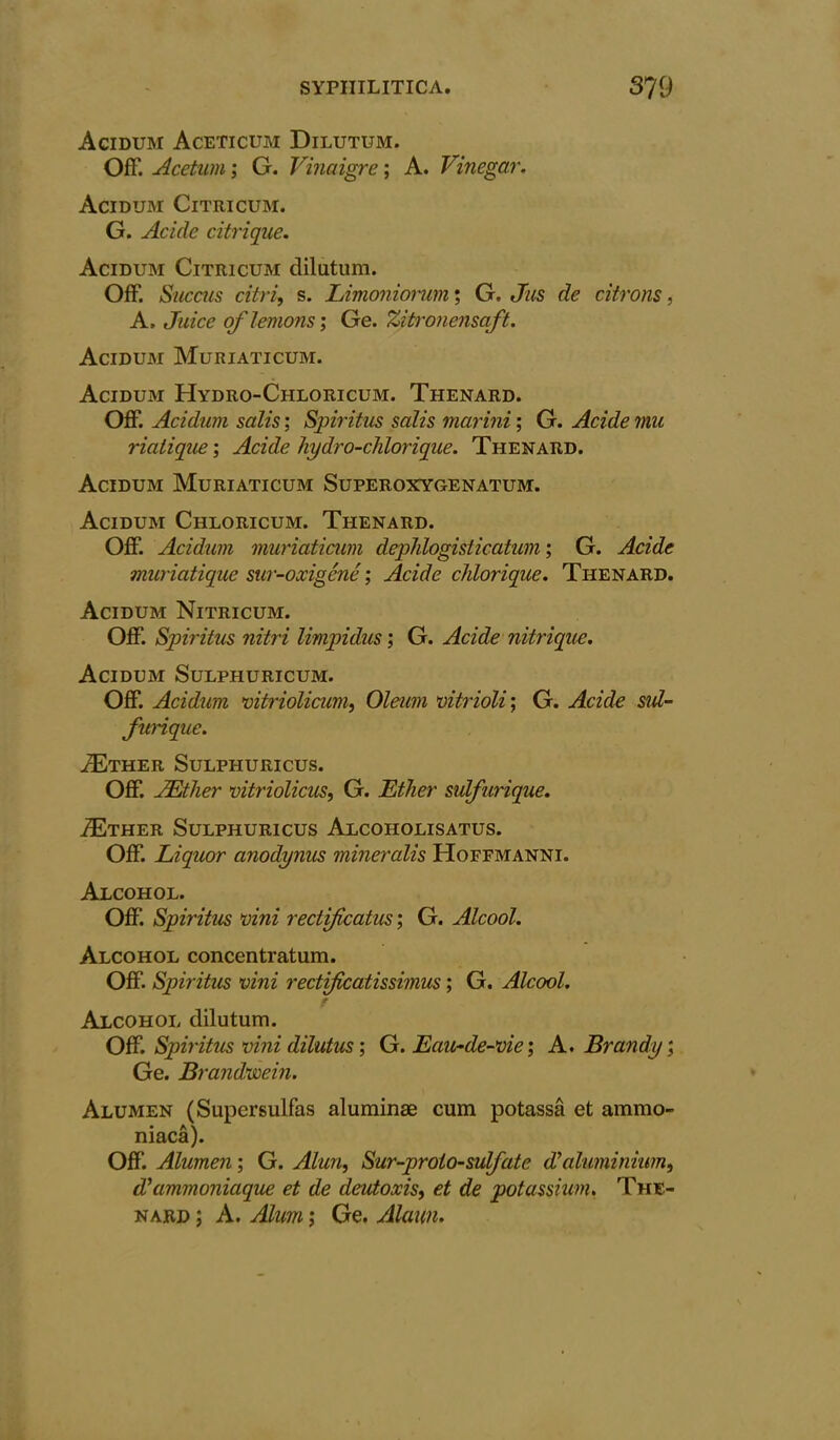 Acidum Aceticum Dilutum. Off. Acetum; G. Vinaigre; A. Vinegar. Acidum Citricum. G. Acide citrique. Acidum Citricum dilutum. Off. Succus citrif s. Limoniorum; G. Jus de citrons, A, Juice of lemons', Ge. Zitronensaft. Acidum Muriaticum. Acidum Hydro-Chloricum. Thenard. Off. Acidum, salis; Spiritus salis marini; G. Acide mu riatique; Acide hydro-chlorique. Thenard. Acidum Muriaticum Superoxygenatum. Acidum Chloricum. Thenard. Off. Acidum muriaticum dephlogisticatum; G. Acide muriatique sur-oxigene ; Acide chlorique. Thenard. Acidum Nitricum. Off. Spiritus nitri limpidus; G. Acide nitrique. Acidum Sulphuricum. Off. Acidum vitriolicum, Oleum vitrioli; G. Acide sid- furique. ^Ether Sulphuricus. Off. JEther vitriolicus, G. Ether sulfurique. ZEther Sulphuricus Alcoholisatus. Off. Liquor anodynus mineralis Hoffmanni. Alcohol. Off. Spiritus vini rectificatus; G. Alcool. Alcohol concentratum. Off. Spiritus vini rectificatissimus; G. Alcool. t Alcohol dilutum. Off. Spiritus vini dilutus; G. Eau-de-vie; A. Brandy', Ge. Brandwein. Alumen (Supcrsulfas aluminae cum potassa et ammo- niaca). Off. Alumen', G. Alun, Sur-proio-sulfate d’aluminium, d’ammoniaque et de deutoxis, et de potassium. The- nard ; A. Alum; Ge. Alaiin.