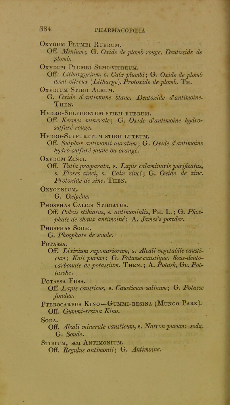 f SSL PHARMACOPOEIA Oxydum Plumbi Rubrum. Off. Minium ; G. Oxide de plomb rouge. D cut oxide de plomb. Oxydum Plumbi Semi-vitreum. Off. Lithargyrium, s. Calx plumbi; G. Oxide de plomb demi-vitreux [Litharge). Protoxide de plomb. Th. Oxydium Stibii Album. G. Oxide d’antimoine blanc. Deutoxide d’ antimoine. Then. PIydro-Sulfuretum stibii rubrum. Off. Kermes minerale; G. Oxide J antimoine hydro- sulfure rouge. Hydro-Sulfuretum stibii luteum. Off. Sulphur antimonii auratum; G. Oxide d’antimoine hydro-sulfure jaune ou orange. Oxydum Zinci. Off. Tutia prrcparata, s. Lapis calaminaris purificatus, s. Flores Zinci, s. Calx zinci; G. Oxide de zinc. Protoxide de zinc. Then. Oxygenium. G. Oxigene. Phosphas Calcis Stibiatus. Off. Pulvis stibiatus, s. antimonialis, Ph. L.; G. Phos- phate de chaux antimoine; A. James’s powder. Phosphas Soda:. G. Phosphate de soude. Potassa. Off. Lixivium saponariorum, s. Alcali vegetabile causti- cum; Kali purum; G. Potasse caustique. Sous-deuto- carbonate de potassium. Then. ; A. Potash, Ge. Pot- tasche. Potassa Fusa. Off. Lapis causticus, s. Causticum salinum; G. Potasse fondue. Pterocarpus Kino—Gummi-resina (Mungo Park). Off. Gummi-resina Kino. Soda. Off. Alcali minerale causticum, s. Natron purum; soda. G. Soude. Stibium, seu Antimonium. Off. JRegidus antimonii; G. Antimoine.