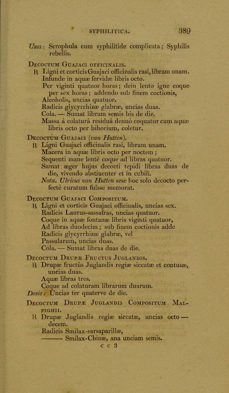 Usus: Scrophula cum syphilitide complicata; Syphilis rebellis. Decoctum Guajaci officinalis. PL Ligni et corticisGuajaci officinalis rasi,libram unam. Infimde in aquae fervidae libris octo. Per viginti quatuor horas; dein lento igne coque per sex horas; addendo sub finem coctionis, Alcoholis, uncias quatuor. Radicis glycyrrhizae glabrae, uncias duas. Cola. — Sumat libram semis bis de die. Massa a colatura residua denuo coquatur cum aquae libris octo per bihorium, coletur. Decoctum Guajaci (van Hntten). R Ligni Guajaci officinalis rasi, libram unam. Macera in aquae libris octo per noctem; Sequenti mane lente coque ad libras quatuor. Sumat. aeger hujus decocti tepidi libras duas de die, vivendo abstiuenter et in cubili. Nota. Ulricas van Hntten sese hoc solo decocto per- tecte curatum fui'sse memorat. Decoctum Guajaci Compositum. R Ligni et corticis Guajaci officinalis, uncias sex. Radicis Laurus-sassafras, uncias quatuor. Coque in aquae fontanae libris viginti quatuor, Ad libras duodecim; sub finem coctionis adde Radicis glycyrrhizae glabrae, vel Passularum, uncias duas. Cola. — Sumat libras duas de die. Decoctum Drupae Fructus Juglandis. R Drupae fructus Juglandis regiae siccatae et contusae, uncias duas. Aquae libras tres. Coque ad colaturam librarum duarum. Dosis: Uncias ter quaterve de die. ; Decoctum Drup;e Juglandis Compositum Mal- pighii. R Drupae Juglandis regiae siccatae, uncias octo — decern. Radicis Smilax-sarsaparillae, Smilax-Chinae, ana unciam semis.