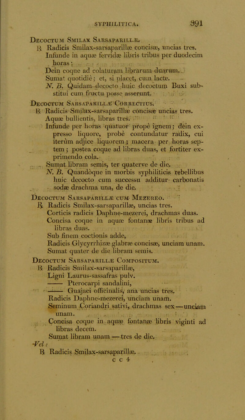 DecOCTUM SmILAX SARSAPARILLA. R Radicis Smilax-sarsaparillae concisae, uncias tres. Infunde in aquae fervidae libris tribus per duodecim boras: . , ... Dein coque ad colaturain librarum duarum. Surnat quotidie; et, si placet, cum lacte. N. B. Quidam-decocto liuic decoctum Buxi sub- stitui cum fructu posse asserunt, Decoctum Sarsaparilla Correctius. R Radicis Sriiilax-sarsaparillae concisae uncias tres. Aquae bullientis, libras tves.: Infunde per boras quatuor propeignem; dein ex- presso liquore, probe contundatur radix, cui iterum adjice bquorem; macera per boras sep- tem ; postea coque ad libras duas, et fortiter ex- primendo cola. Sumat libram semis, ter quaterve de die. N. B. Quandoque in morbis sypbiliticis i-ebellibus liuic decocto cum successu additur carbonatis sodae drachma una, de die. Decoctum Sarsaparilla cum Mezereo. R Radicis Smilax-sarsaparillae, uncias tres. Corticis radicis Daphne-mezerei, drachmas duas. Concisa coque in aquae fontanse libris tribus ad libras duas. Sub finem coctionis adde, Radicis Glycyrrhizse glabrae concisae, unciam unam. Sumat quater de die libram semis. Decoctum Sarsaparilla: Compositum. R Radicis Smilax-sarsaparillae, Ligni Laurus-sassafras pulv. Pterocarpi sandalini, Guajaci officinalis, ana uncias tres. Radicis Daphne-mezerei, unciam unam. Semin um Coriandri sativi, drachmas sex — unciam unam. .. „ . - . . 5 Concisa coque in aquae fontanae libris viginti ad libras decern. Sumat libram unam — tres de die. -Vel: R Radicis Smilax-sarsaparillae. c c 4