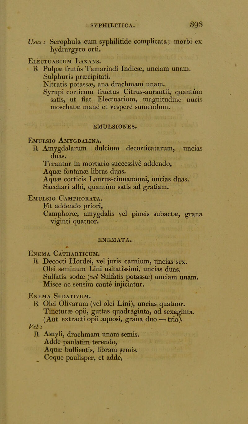 Usus : Scrophula cum syphilitide complicata; morbi ex hydrargyro orti. Electuarium Laxans. R Pulpae frutus Tamarindi Indicm, imciam unam. Sulphuris praecipitati. Nitratis potassae, ana drachmam unam. Syrupi corticum fructus Citrus-aurantii, quantum satis, ut fiat Electuarium, magnitudine nucis inoschatae mane et vespere sumendum. EMULSIONES. Emulsio Amygdalina. R Amygdalarum dulcium decorticatarum,, uncias duas. Terantur in mortario successive addendo, Aquae fontanae libras duas. Aquae corticis Laurus-cinnamomi, uncias duas. Sacchari albi, quantum satis ad gratiam. Emulsio Camphorata. Fit addendo priori, Camphorae, amygdalis vel pineis subactae, grana viginti quatuor. ENEMATA. Enema Catharticum. R Decocti Hordei, vel juris carnium, uncias sex. Olei seminum Lini usitatissimi, uncias duas. Sulfatis sodae (vel Sulfatis potassae) unciam unam. Misce ac sensim caute injiciatur. Enema Sedativum. R Olei Olivarum (vel olei Lini), uncias quatuor. Tincturae opii, guttas quadraginta, ad sexaginta. (Aut extracti opii aquosi, grana duo — tria). Vel: R Amyli, drachmam unam semis. Adde paulatim terendo, Aquae bullientis, libram semis. Coque paulisper, et adde,