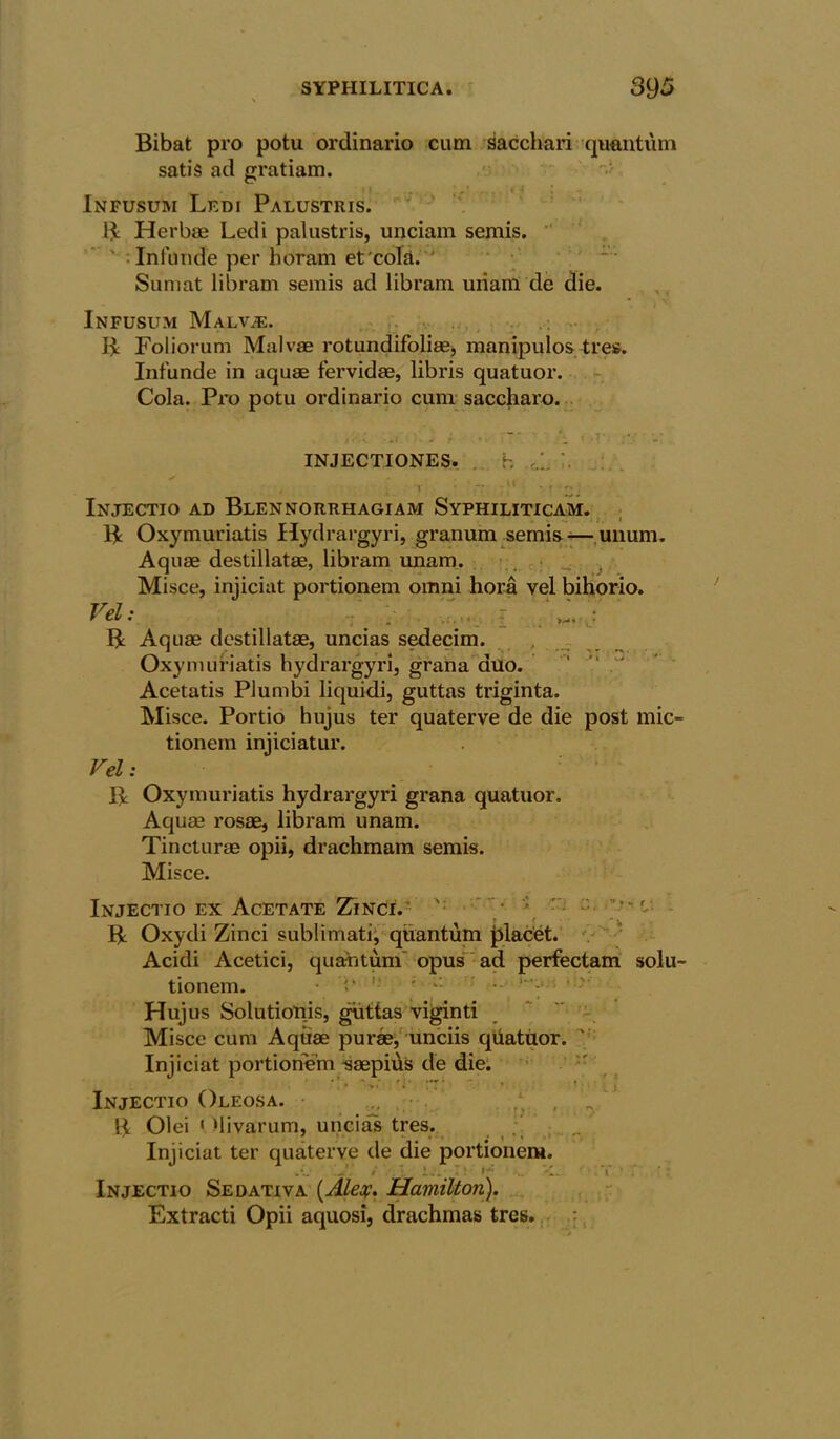 Bibat pro potu ordinario cum saccliari quantum satis ad gratiam. i Infusuri Ledi Palustris. B Herbae Ledi palustris, unciam semis. ' Infunde per horam et colit. Sumat libram semis ad libram uiiam de die. Infusum Malv;e. B Foliorum Malvae rotundifoliae, manipulos tree. Infunde in aquae fervidae, libris quatuor. Cola. Pro potu ordinario cum saccharo. injectiones. b v ’ f 2- Injectio ad Blennorrhagiam Syphiliticam. V .. I }. t B Oxymuriatis Hydrargyri, granum semis -—unum. Aquae destillatae, libram unam. • Misce, injiciat portionem omni hora vel bihorio. Vel - - j B Aquae destillatae, uncias sedecim. Oxymuriatis hydrargyri, grana duo. Acetatis Plumbi liquidi, guttas triginta. Misce. Portio hujus ter quaterve de die post mic- tionern iniiciatur. Vel: B Oxymuriatis hydrargyri grana quatuor. Aquae rosae, libram unam. Tincturae opii, drachmam semis. Misce. Injectio ex Acetate Zinci. V; ' ' B Oxydi Zinci sublimati, quantum placet. Acidi Acetici, quantum opus ad perfectam solu~ tionem. Hujus Solutionis, guttas viginti Misce cum Aquae purae, unciis quatuor. Injiciat portionem saepids de die. Injectio Oleosa. . B Olei 1 Mi varum, uncias tres. Injiciat ter quaterve de die portionem. 1. Injectio Sedativa [Alex. Hamilton). Extracti Opii aquosi, drachmas tres.