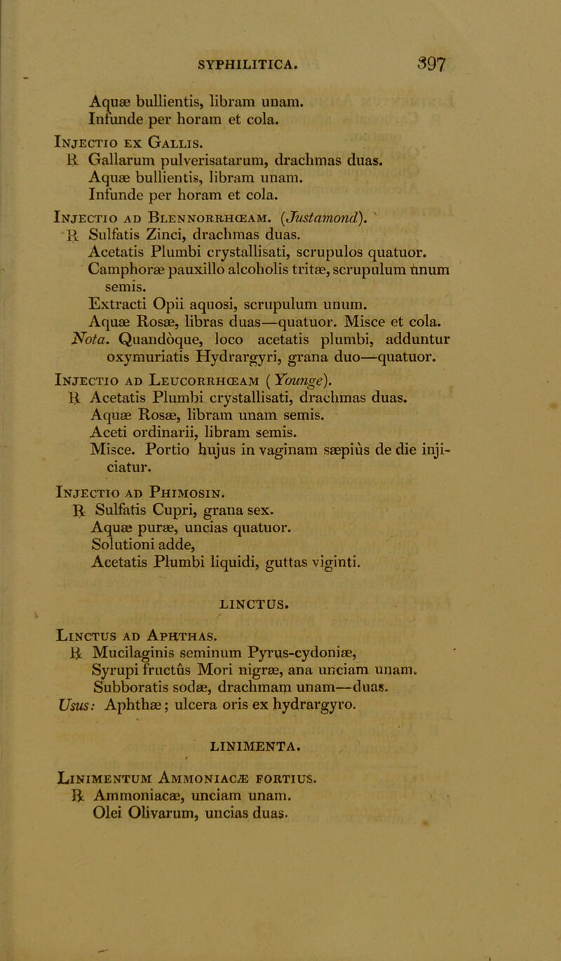 Aquae bullientis, libram unam. Iniunde per horam et cola. Injectio ex Gallis. R Gallarum pulverisatarum, drachmas duas. Aquae bullientis, libram unam. Iniunde per horam et cola. Injectio ad Blennorrhceam. (Justamond). R Sulfatis Zinci, drachmas duas. Acetatis Plumbi crystallisati, scrupulos quatuor. Camphorae pauxillo alcoholis tritae, scrupulum tmum semis. Extracti Opii aquosi, scrupulum unum. Aquae Rosae, libras duas—quatuor. Misce et cola. Nota. Quandoque, loco acetatis plumbi, adduntur oxymuriatis Hydrargyri, grana duo—quatuor. Injectio ad Leucorrhgeam (Younge). R Acetatis Plumbi crystallisati, drachmas duas. Aquae Rosae, libram unam semis. Aceti ordinarii, libram semis. Misce. Portio hujus in vaginam saepius de die inji- ciatur. Injectio ad Phimosin. R Sulfatis Cupri, grana sex. Aquae purae, uncias quatuor. Solutioni adde, Acetatis Plumbi liquidi, guttas viginti. LINCTQS. / Linctus ad Aphthas. R Mucilaginis seminum Pyrus-cydoniae, Syrupi fructus Mori nigrae, ana unciam unam. Subboratis sodae, drachmam unam—duas. Usus: Aphthae; ulcera oris ex hydrargyro. LINIMENTA. i Linimentum Ammoniaca: fortius. R Ammoniacae, unciam unam. Olei Olivarum, uncias duas.