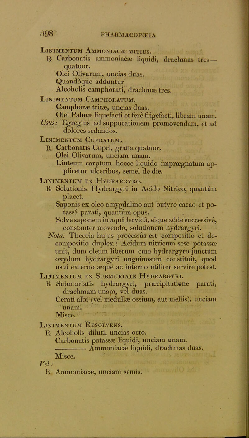 Linimentum Ammoniac.* mitius. ft Carbonatis ammoniac® liquid!, drachmas tres — quatuor. Olei Olivarum, uncias duas. Quandoque adduntur Alcoholis camphorati, drachmae tres. Linimentum Camphoratum. Camphorae tritae, uncias duas. Olei Palmae liquefacti et fere frigefacti, libram unam. Us?is: Egregius ad suppurationem promovendam, et ad dolores sedandos. Linimentum Cupratum. ft Carbonatis Cupri, grana quatuor. Olei Olivarum, unciam unam. Linteum carptum hocce liquido impraegnatum ap- plicetur ulceribus, semel de die. Linimentum ex Hydrargyro. ft Solutionis Hydrargyri in Acido Nitrico, quantum placet. Saponis ex oleo amj'gdalino aut butyro cacao et po- tassa parati, quantum opus. Solve saponem in aqua fervida, eique adde successive, constanter movendo, solutionem hydrargyri. Nota. Theoria hujus processus est compositio et de- compositio duplex : Acidum nitricum sese potass® unit, dum oleum liberum cum hydrargyro junctum oxydum hydrargyri unguinosum constituit, quod usui externo ®que ac interno utiliter servire potest. Linimentum ex Submuriate Hydrargyri. ft Submuriatis hydrargyri, praecipitatione parati, drachmam unam, vel duas. Cerati albi (vel medull® ossium, aut mellis), unciam unam. Misce. Linimentum Resolvens. R Alcoholis diluti, uncias octo. Carbonatis potass® liquidi, unciam unam. Ammoniac® liquidi, drachmas duas. Misce. Vel: !i Ammoniac®, unciam semis.