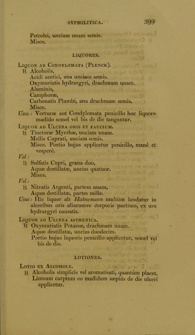 Petrolei, unciam unam semis. Misce. f LIQUORES. Liquor ad Condylomata (Plenck). R Alcoholis, Acidi acetici, ana unciam semis. Oxymuriatis hydrargyri, drachmam unam. Aluminis, Camphorae, Carbonatis Plumbi, ana drachmam semis. Misce. Usus: Verrucae aut Condylomata penicillo hoc liquore madido semel vel bis de die tangantur. Liouor ad Ulcera oris et faucium. R Tincturse Myrrhae, unciam unam. Mellis Cuprati, unciam semis. Misce. Portio hujus applicetur penicillo, mane et vespere. Vel: R Sulfatis Cupri, grana duo, Aquae destillatae, uncias quatuor. Misce. Vel: R Nitratis Argenti, partem unam, Aquae destillatae, partes mille. Usus: Hie liquor ab Hahnemann multiim laudatur in ulceribus oris aliarumve Corporis partium, ex usu hydrargyri causatis. Liquor ad Ulcera asthenica. rw ^ ^ R Oxymuriatis Potassae, drachmam unam. Aquae destillatae, uncias duodecim. Portio hujus liquoris penicillo applicetur, semel v<?l bis de die. •' ' :ir LI *c ■/. LOTIONES. : Lotio ex Alcohole. • -<f r_ s T , A R Alcoholis simplicis vel aromatisati, quantum placet. Linteum carptum eo madidum saepius de die ulceri aj^plicetur.