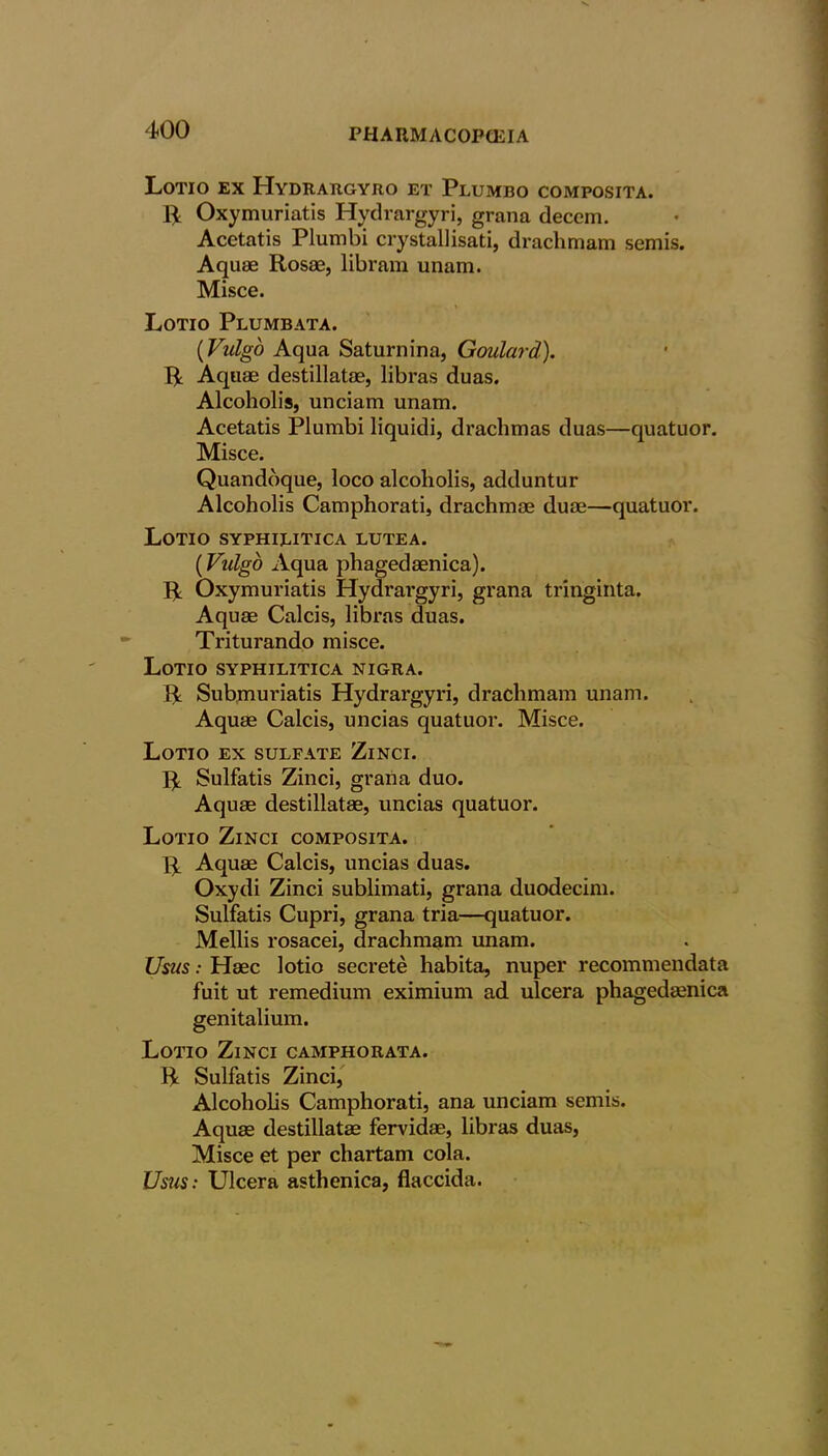 Lotio ex PIydrargyro et Plumbo composita. 14 Oxymuriatis Hydrargyri, grana decem. Acetatis Plumbi crystal!isati, drachmam semis. Aquae Rosae, lib ram unam. Misce. Lotio Plumbata. (Vulgo Aqua Saturnina, Goulard). R Aquae destillatae, libras duas. Alcoholis, unciam unam. Acetatis Plumbi liquidi, drachmas duas—quatuor. Misce. Quandoque, loco alcoholis, adduntur Alcoholis Camphorati, drachmae duae—quatuor. Lotio syphilitica lutea. (Vulgo Aqua phagedaenica). R Oxymuriatis Hydrargyri, grana tringinta. Aquae Calcis, libras duas. Triturando misce. Lotio syphilitica nigra. R Submuriatis Hydrargyri, drachmam unam. Aquae Calcis, uncias quatuor. Misce. Lotio ex sulfate Zinci. R Sulfatis Zinci, grana duo. Aquae destillatae, uncias quatuor. Lotio Zinci composita. R Aquae Calcis, uncias duas. Oxydi Zinci sublimati, grana duodecim. Sulfatis Cupri, grana tria—quatuor. Mellis rosacei, drachmam unam. Usus: Haec lotio secrete habita, nuper recommendata fuit ut remedium eximium ad ulcera phagedaenica genitalium. Lotio Zinci camphorata. R Sulfatis Zinci, Alcoholis Camphorati, ana unciam semis. Aquae destillatae fervidae, libras duas, Misce et per chartam cola. Usus: Ulcera asthenica, flaccida.