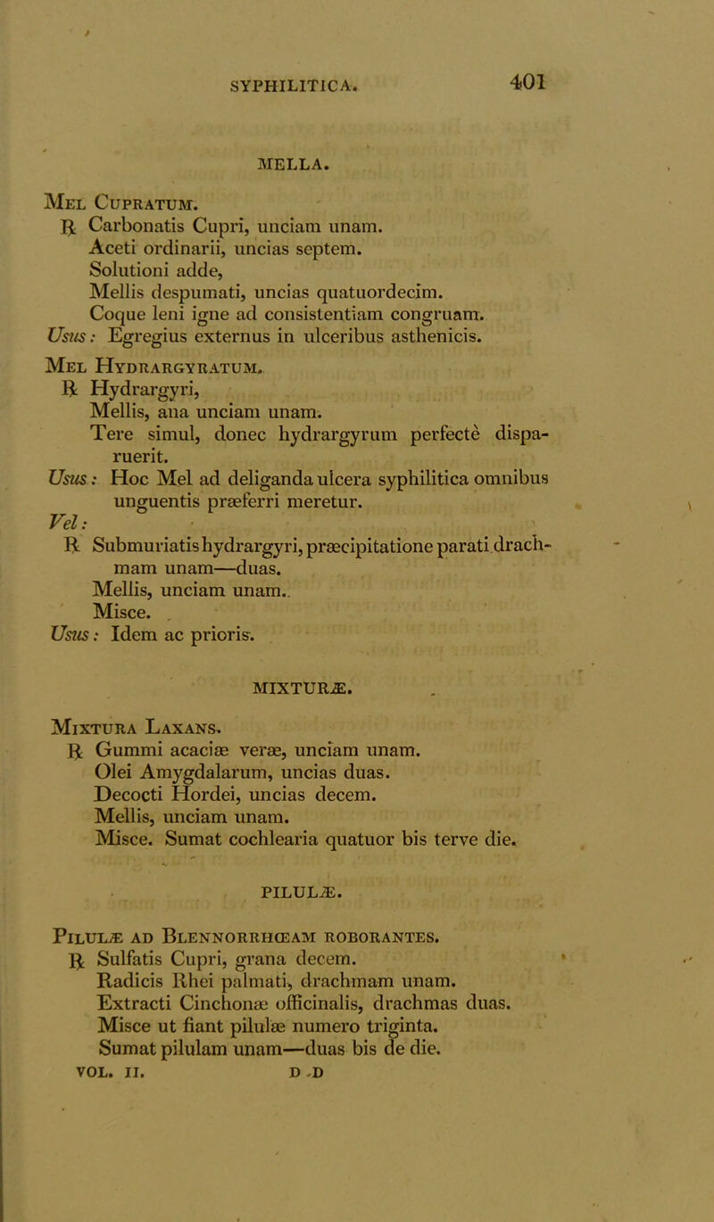 / MELLA. Mel Cupratum. 5: Carbonatis Cupri, unciam unam. Aceti ordinarii, uncias septem. Solutioni adde, Mellis despumati, uncias quatuordecim. Coque leni igne ad consistentiam congruam. Usus: Egregius externus in ulceribus asthenicis. Mel Hydrargyratum. PL Hydrargyri, Mellis, ana unciam unam. Tere simul, donee hydrargyrum perfecte dispa- ruerit. Usus: Hoc Mel ad deliganda ulcera syphilitica omnibus unguentis prseferri meretur. Vel: R Submuriatis hydrargyri, prsecipitatione parati drach- mam unam—duas. Mellis, unciam unam.. Misce. , Usus; Idem ac priori?. MIXTURE. Mixtura Laxans. PL Gummi acaciae verae, unciam unam. Olei Amygdalarum, uncias duas. Decocti Hordei, uncias decern. Mellis, unciam unam. Misce. Sumat cochlearia quatuor bis terve die. PILULE. PlLUK® AD BlENNORRHGEAM ROBORANTES. PL Sulfatis Cupri, grana decem. Radicis llhei palmati, drachm am unam. Extracti Cinchonae officinalis, drachmas duas. Misce ut fiant pilulaa numero triginta. Sumat pilulam unam—duas bis de die. VOL. II. D D