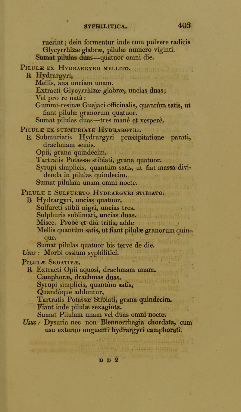 ruerint; dein formentur inde cum pulvere radicis Glycyrrhiz® glabrae, pilul® numero viginti. Sumat pilulas duas—quatuor omni die. PlLULAt EX HydRARGYRO MELLITO. R Hydrargyri, Mellis, ana unciam unam. Extracti Glycyrrhiz® glabr®, uncias duas; Vel pro re nata : Gummi-resin® Guajaci officinalis, quantum satis, ut fiant pilul® granorum quatuor. Sumat pilulas duas—tres mane et vespere. Pilulas ex submuriate Hydrargyri. R Submuriatis Hydrargyri pr®cipitatione parati, drachmam semis. Opii, grana quindecim. Tartratis Potass® stibiati, grana quatuor. Syrupi simplicis, quantum satis, ut fiat massa clivi- denda in pilulas quindecim. Sumat pilulam unam omni nocte. PlLULiE E SULFURETO HyDRARGYRT STIBIATO. R Hydrargyri, uncias quatuor. Sulfureti stibii nigri, uncias tres. Sulphuris sublimati, uncias duas. Misce. Probe et diu tritis, adde Mellis quantum satis, ut fiant pilul® granorum quin- que. . ' ) ' . Sumat pilulas quatuor bis terve de die. Usus : Morbi ossium syphilitici. Pilula: Sedative. 1 ' ’• * • '■ R Extracti Opii aquosi, drachmam unam. Camphor®, drachmas duas. Syrupi simplicis, quantum satis, Quandoque adduntur, Tartratis Potass® Stibiati, grana quindecim. Fiant inde pilul® sexaginta. Sumat Pilulam unam vel duas omni nocte. Usus: Dysuria nec non Blfennorrhagia chordata, cum usu externo ungueiiti hydrargyri campliorati.