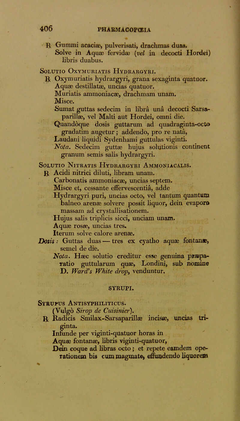 g Gummi acaciae, pulverisati, drachmas duas. Solve in Aquas fervidae [vel in decocti Hordei) libris duabus. SoLUTIO OxYMURIATJS HyDRAROYRI. g Oxymuriatis hydrargyri, grana sexaginta quatuor. Aquae destillatae, uncias quatuor. Muriatis ammoniacae, drachmam unam. Misce. Sumat guttas sedecim in libra una decocti Sarsa- parillae, vel Malti aut Hordei, omni die. Quandoque dosis guttarum ad quadraginta-octo gradatim augetur; addendo, pro re nata, Laudani liquidi Sydenhami guttulas viginti. Not a. Sedecim guttae hujus solutionis continent granum semis salis hydrargyri. Solutio Nitratis Hydrargyri Ammoniacalis. g Acidi nitrici diluti, libram unam. Carbonatis ammoniacae, uncias septem. Misce et, cessante effervescentia, adde Hydrargyri puri, uncias octo, vel tantum quantum balneo arenae solvere possit liquor, dein evaporo massam ad crystallisationem. Hujus salis triplicis sicci, unciam unam. Aquae rosae, uncias tres. Iterum solve calore arenae. Dosis : Guttas duas •— tres ex cyatho aquae font an®, semel de die. Nota. Haec solutio creditur esse genuina praapa- ratio guttularum quae, Londini, sub nomine D. Ward's White drop, venduntur. SYRUPI. Syrupus Antisyphiliticus. (Vulgo Sirop de Cuisinier). g. Radicis Smilax-Sarsaparillse incises, uncias tri- ginta. Infunde per viginti-quatuor horas in Aquae fontanae, libris viginti-quatuor, Dein coque ad libras octo; et repete eamdem ope- rationem bis cum raagmate, effundendo liquorem