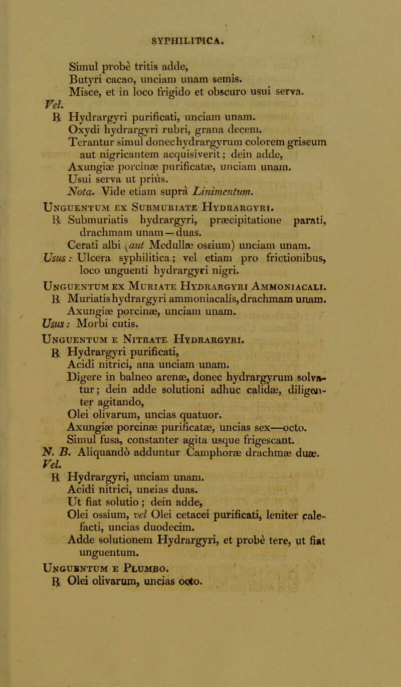 Simul probe tritis adde, Butyri cacao, unciam unam semis. Misce, et in loco frigido et obscuro usui serva. Vel. ft Hydrargyri purificati, unciam unam. Oxydi hydrargyri rubri, grana decern. Terantur simul donechydrargyrum colorem griseum aut nigricantem acquisiverit; dein adde, Axungiae porcinae purificatae, unciam unam. Usui serva ut prius. Nota. Vide etiam supra Linimentum. Unguentum ex Submuriate Hydrargyri. ft Submuriatis hydrargyri, praecipitatione parati, drachmam unam — duas. Cerati albi \aut Medullae ossium) unciam unam. Usus: Ulcera syphilitica; vel etiam pro frictionibus, loco unguenti hydrargyri nigri. Unguentum ex Muriate Hydrargyri Ammoniacali. ft Muriatis hydrargyri ammoniacalis, drachmam unam. Axungiae porcinse, unciam unam. Usus: Morbi cutis. Unguentum e Nitrate Hydrargyri. ft Hydrargyri purificati, Acidi nitrici, ana unciam unam. Digere in balneo arena;, donee hydrargyrum solva- tur; dein adde solutioni adhuc calidae, diligcuv- ter agitando, Olei olivarum, uncias quatuor. Axungiae porcinae purificatae, uncias sex—octo. Simul fusa, constanter agita usque frigescant. N. B. Aliquando adduntur Camphorae drachmae duae. Vel. ft Hydrargyri, unciam unam. Acidi nitrici, uncias duas. Ut fiat solutio ; dein adde, Olei ossium, vel Olei cetacei purificati, leniter cale- facti, uncias duodecim. Adde solutionem Hydrargyri, et probe tere, ut fiat unguentum. Unguentum e Plumbo. ft Olei olivarum, uncias ooto.