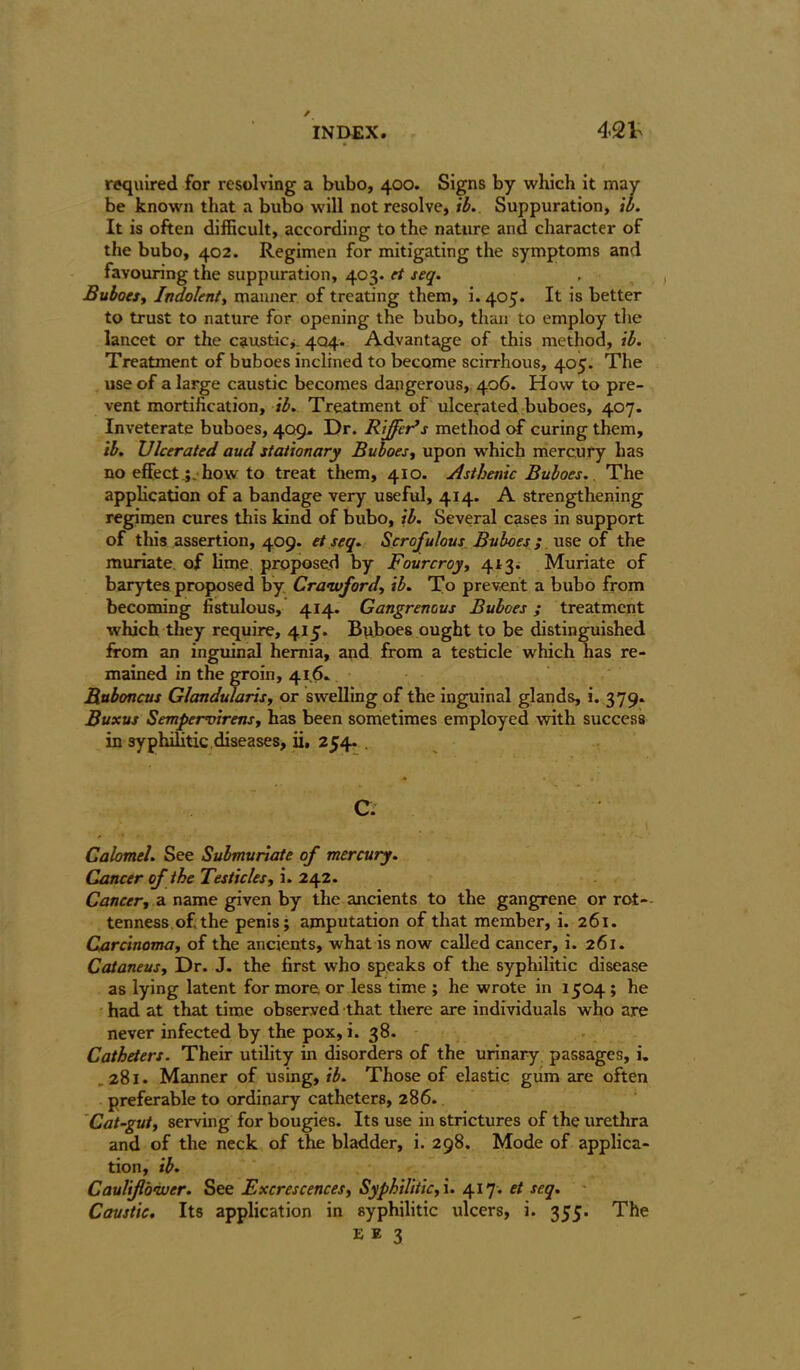 required for resolving a bubo, 400. Signs by which it may- be known that a bubo will not resolve, ib. Suppuration, ib. It is often difficult, according to the nature and character of the bubo, 402. Regimen for mitigating the symptoms and favouring the suppuration, 403. et seq. Buboes, Indolent, manner of treating them, i. 405. It is better to trust to nature for opening the bubo, than to employ the lancet or the caustic* 404* Advantage of this method, ib. Treatment of buboes inclined to become scirrhous, 405. The use of a large caustic becomes dangerous, 406. How to pre- vent mortification, ib. Treatment of ulcerated buboes, 407. Inveterate buboes, 409. Dr. Riffer’s method of curing them, ib. Ulcerated aud stationary Buboes, upon which mercury has no effect.;, how to treat them, 410. Asthenic Buboes. The application of a bandage very useful, 414. A strengthening regimen cures this kind of bubo, ib. Several cases in support of this assertion, 409. et seq. Scrofulous Buboes ; use of the muriate, of lime proposed by Fourcroy, 413. Muriate of barytes proposed by Crawford, ib. To prevent a bubo from becoming fistulous, 414. Gangrenous Buboes ; treatment which they require, 415. Buboes ought to be distinguished from an inguinal hernia, and from a testicle which has re- mained in the groin, 41,6. Ruboncus Glandularis, or swelling of the inguinal glands, i. 379. Buxus Sempemirens, has been sometimes employed with success in syphilitic diseases, ii, 254. . C. Calomel. See Submunate of mercury. Cancer of the Testicles, i. 242. Cancer, a name given by the ancients to the gangrene or rot- tenness of. the penis; amputation of that member, i. 261. Carcinoma, of the ancients, what is now called cancer, i. 261. Cataneus, Dr. J. the first who speaks of the syphilitic disease as lying latent for more or less time ; he wrote in 1504 ; he had at that time observed that there are individuals who are never infected by the pox, i. 38. Catheters. Their utility in disorders of the urinary passages, i. 281. Manner of using, ib. Those of elastic gum are often preferable to ordinary catheters, 286. Cat-gut, serving for bougies. Its use in strictures of the urethra and of the neck of the bladder, i. 298. Mode of applica- tion, ib. Cauliflower. See Excrescences, Syphilitic, i. 417. et seq. Caustic. Its application in syphilitic ulcers, i. 355. The E e 3