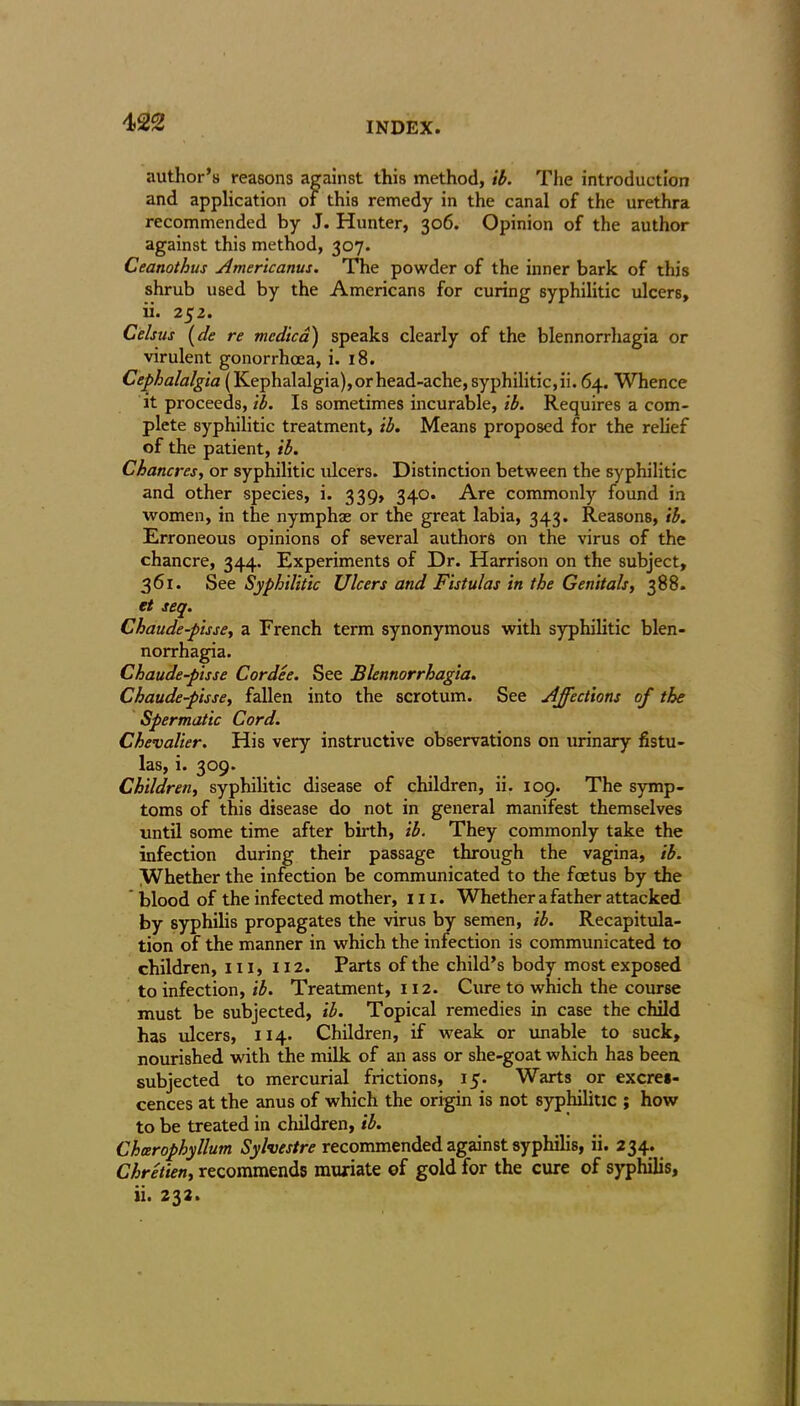 author’s reasons against this method, ib. The introduction and application of this remedy in the canal of the urethra recommended by J. Hunter, 306. Opinion of the author against this method, 307. Ceanothus Americanus. The powder of the inner bark of this shrub used by the Americans for curing syphilitic ulcers, ii. 252. Celsus (de re medico) speaks clearly of the blennorrhagia or virulent gonorrhoea, i. 18. Cephalalgia (Kephalalgia), or head-ache, syphilitic, ii. 64. Whence it proceeds, ib. Is sometimes incurable, ib. Requires a com- plete syphilitic treatment, ib. Means proposed for the relief of the patient, ib. Chancres, or syphilitic ulcers. Distinction between the syphilitic and other species, i. 339, 340. Are commonly found in women, in the nymphas or the great labia, 343. Reasons, ib. Erroneous opinions of several authors on the virus of the chancre, 344. Experiments of Dr. Harrison on the subject, 361. See Syphilitic Ulcers and Fistulas in the Genitals, 388. et seq. Chaude-pisse, a French term synonymous with syphilitic blen- norrhagia. Chaude-pisse Cordee. See Blennorrhagia. Chaude-pisse, fallen into the scrotum. See Affections of the Spermatic Cord. Chevalier. His very instructive observations on urinary fistu- las, i. 309. Children, syphilitic disease of children, ii. 109. The symp- toms of this disease do not in general manifest themselves until some time after birth, ib. They commonly take the infection during their passage through the vagina, ib. Whether the infection be communicated to the foetus by the blood of the infected mother, 111. Whether a father attacked by syphilis propagates the virus by semen, ib. Recapitula- tion of the manner in which the infection is communicated to children, 111, 112. Parts of the child’s body most exposed to infection, ib. Treatment, 112. Cure to which the course must be subjected, ib. Topical remedies in case the child has ulcers, 114. Children, if weak or unable to suck, nourished with the milk of an ass or she-goat which has been subjected to mercurial frictions, 15. Warts or excres- cences at the anus of which the origin is not syphilitic ; how to be treated in children, ib. Cheerophyllum Sylvestre recommended against syphilis, ii. 234. Chretien, recommends muriate of gold for the cure of syphilis, ii. 232.