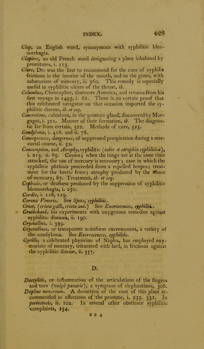 428 Clap, an English word, synonymous with syphilitic blen- v norrhagia. Clapiers, an old French word designating a place inhabited by prostitutes, i. 113. Clare, Dr. was the first to recommend for the cure of syphilis frictions in the interior of the mouth, and on the gums, with submuriate of mercury, ii. 360. This remedy is especially useful in syphilitic ulcers of the throat, ib. Columbus,. Christopher, discovers America, and returns from his first voyage in 1493, i. 62. There is no certain proof that this celebrated navigator on that occasion imported the sy- philitic disease, ib. et seq. Concretions, calculous, in the prostate gland, discovered by Mor- gagni, i. 321. Manner of their formation, ib. The diagnos- tic far from certain, 322. Methods of cure, 325. Condyloma, i. 418. and ii. 78. Consequences, dangerous, of suppressed perspiration during a mer- curial course, ii. 52. Consumption, and Atrophy,syphilitic (tabes et atrophia syphilitica), i. 213. ii. 85. Causes; when the lungs are at the same time attacked, the use of mercury is necessary ; case in which the syphilitic phthisis proceeded from a repelled herpes; treat- ment for the hectic fever; atrophy produced by the abuse of mercury, 87. Treatment, ib. et seq. Cophosis, or deafness produced by the suppression of syphilitic blennorrhagia, i. 250. Cordee, i. 118, 119. Corona Veneris. See Spots, syphilitic... Crest, (crista galli, crista ani.) See Excrescences, syphilitic. Cruiksbank, his experiments with oxygenous remedies agaiqst syphilitic diseases, ii. 190. Crystalline, i. 339. Crystallines, or transparent aciniform excrescences, a variety of the condyloma. See Excrescences, syphilitic. Cyrillo, a celebrated physician of Naples, has employed oxy- muriate of mercury, triturated with lard, in frictions against the syphilitic disease, ii. 357. D.. Dactylitis, or inflammation of the articulations of the fingers and toes (’vulgo panaris), a symptom of elephantiasis, 306. Daphne mescereum. A decoction of the root of this plant re- commended in affections of the prostate, i. 235. 332. In periostosis, ii. 102. In several other obstinate syphilitic 'complaints, 254.