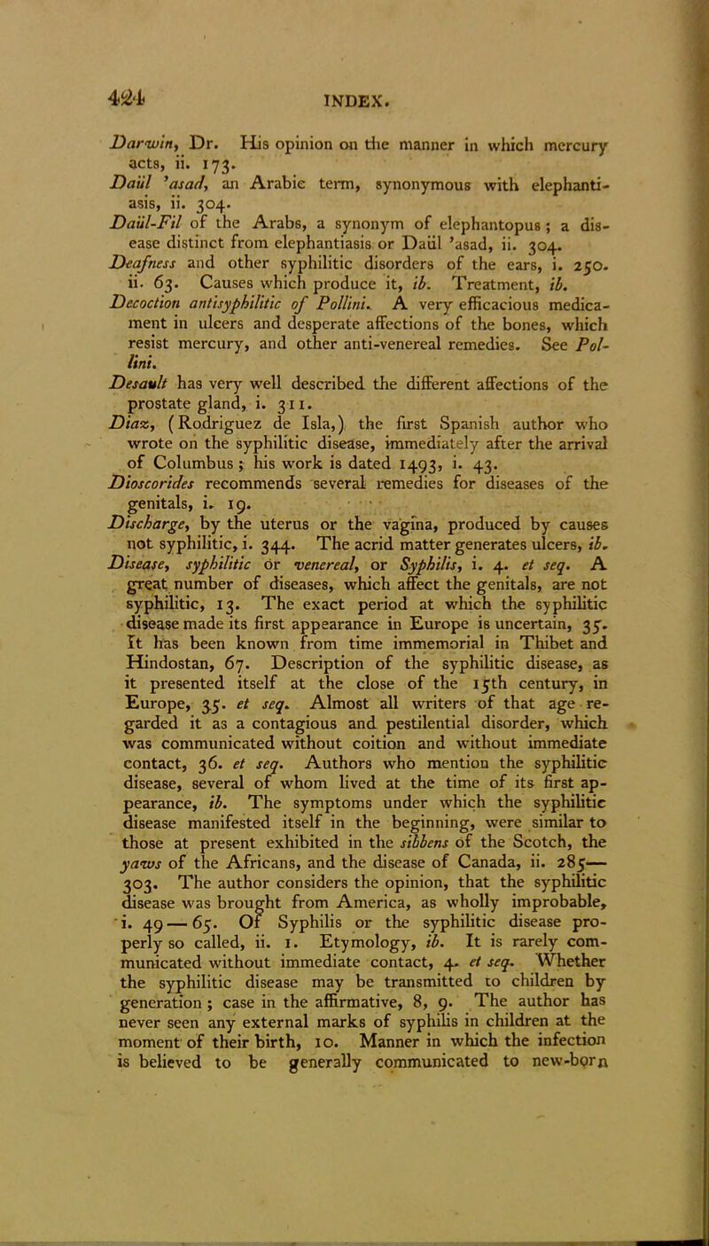 Darwin, Dr. His opinion on the manner in which mercury acts, ii. 173. Da'ul ’asad, an Arabic term, synonymous with elephanti- asis, ii. 304. Daul-Fil of the Arabs, a synonym of elephantopus ; a dis- ease distinct from elephantiasis or Daiil ’asad, ii. 304. Deafness and other syphilitic disorders of the ears, i. 250. ii. 63. Causes which produce it, lb. Treatment, lb. Decoction antisyphilitic of Pollini.. A very efficacious medica- ment in ulcers and desperate affections of the bones, which resist mercury, and other anti-venereal remedies. See Pol- lini. Desault has very well described the different affections of the prostate gland, i. 311. Diaz, (Rodriguez de Isla,) the first Spanish author who wrote on the syphilitic disease, immediately after the arrival of Columbus ; his work is dated 1493, i. 43. Dios corides recommends several remedies for diseases of the genitals, i. 19. Discharge, by the uterus or the vagina, produced by causes not syphilitic, i. 344. The acrid matter generates ulcers, ib. Disease, syphilitic or venereal, or Syphilis, i. 4. et seq. A great number of diseases, which affect the genitals, are not syphilitic, 13. The exact period at which the syphilitic disease made its first appearance in Europe is uncertain, 35. It has been known from time immemorial in Thibet and Hindostan, 67. Description of the syphilitic disease, as it presented itself at the close of the 15th century, in Europe, 3.5. et seq. Almost all writers of that age re- garded it as a contagious and pestilential disorder, which was communicated without coition and without immediate contact, 36. et seq. Authors who mention the syphilitic disease, several of whom lived at the time of its first ap- pearance, ib. The symptoms under which the syphilitic disease manifested itself in the beginning, were similar to those at present exhibited in the sibbens of the Scotch, the yaws of the Africans, and the disease of Canada, ii. 285— 303. The author considers the opinion, that the syphilitic disease was brought from America, as wholly improbable, i. 49—65. Of Syphilis or the syphilitic disease pro- perly so called, ii. 1. Etymology, ib. It is rarely com- municated without immediate contact, 4. et seq. Whether the syphilitic disease may be transmitted to children by generation ; case in the affirmative, 8, 9. The author has never seen any external marks of syphilis in children at the moment of their birth, 1 o. Manner in which the infection is believed to be generally communicated to new-born