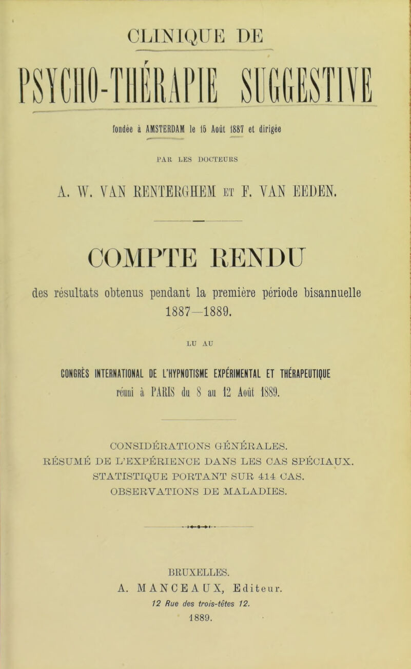 CLINIQUE T)E fondee a AMSTERDAM le 15 Aout 1887 et dirigee PA R LES DOCTEUltS A. W. VAN KEN'MtGHEM BI F. VAN ENI1EN. COMPTE 1IENDU ties resultats obtenus pendant la premiere periode bisannuelle 1887-1889. LU AU CONGBES INTERNATIONAL DE L'HYPNOTISME EXPERIMENTAL ET THERAPEUTIQUE rami ii PARIS dii 8 an 12 Aoiit 188!). CONSIDERATIONS OENERALES. RESUME DE L’EXPERIENOE DANS LES CAS SPECIAUX. STATISTIQUE PORT ANT SUR 414 CAS. OBSERVATIONS DE MALADIES. BRUXELLES. A. MANCEALJX, Eiliteur. 12 Rue des trois-tetes 12. 1889.