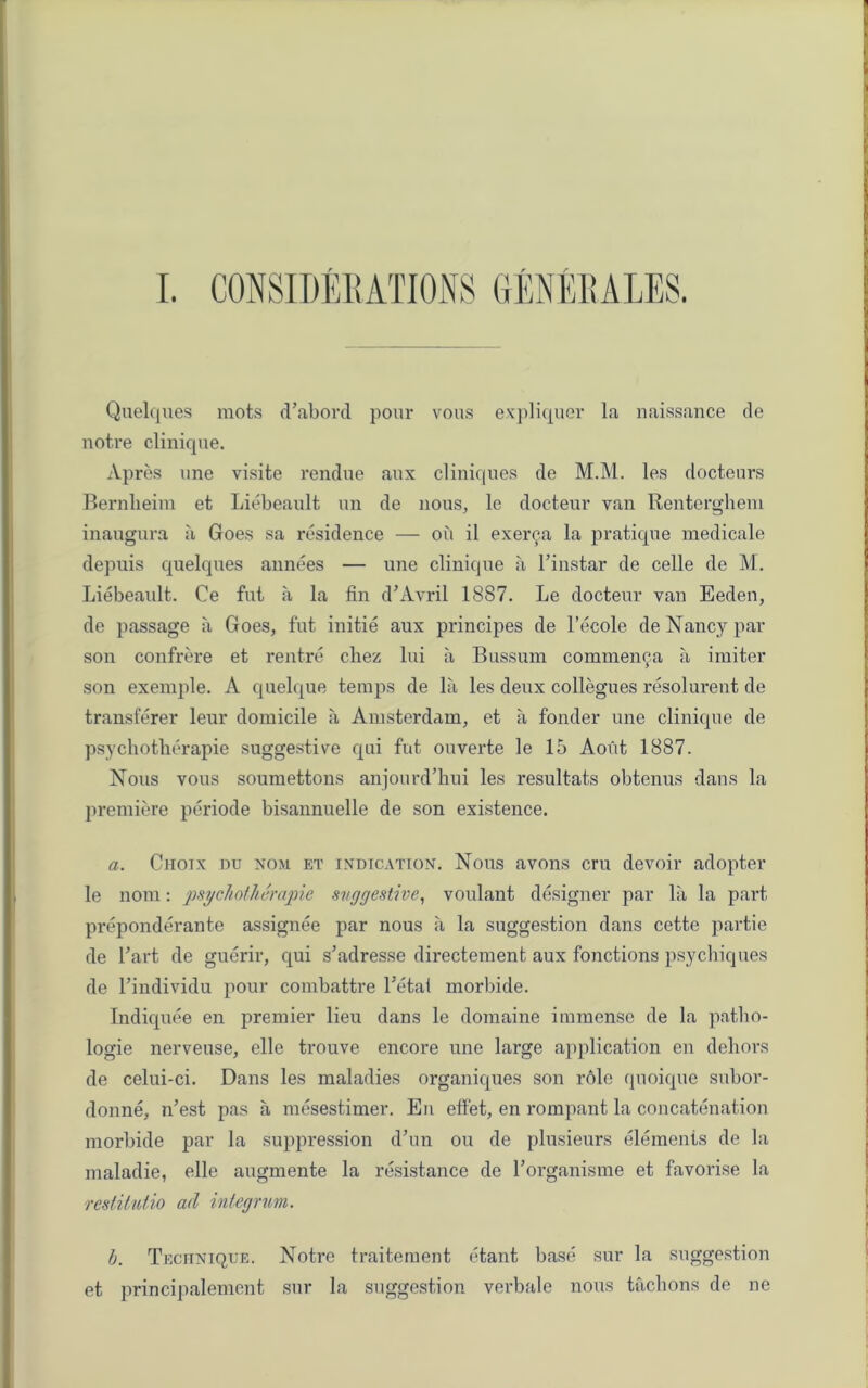 1 i \ Quelques mots d’abord pour vous expliquer la naissance de notre clinique. Apres une visite rendue aux cliniques de M.M. les docteurs Bernlieim et Liebeault un de nous, le docteur van Renterghem inaugura a Goes sa residence — oil il exer^.a la pratique medicale depuis quelques annees — une clinique a l’instar de celle de M. Liebeault. Ce fut a la fin d’Avril 1887. Le docteur van Eeden, de passage a Goes, fut initie aux principes de l’ecole de Nancy par son confrere et rentre chez lui a Bussum commenca a imiter * son exemple. A quelque temps de la les deux collegues resolurent de transferer leur domicile a Amsterdam, et a fonder une clinique de psychotherapie suggestive qui fut ouverte le 15 Aoiit 1887. Nous vous soumettons anjourd’hui les resultats obtenus dans la premiere periode bisannuelle de son existence. a. Citotx du nom et indication. Nous avons cru devoir adopter le nom: psychotherapie suggestive, voulant designer par la la part preponderate assignee par nous a la suggestion dans cette partie de l’art de guerir, qui s’adresse directement aux fonctions psychiques de Findividu pour combattre Fetal morbide. Indiquee en premier lieu dans le domaine immense de la patbo- logie nerveuse, elle trouve encore une large application en dehors de celui-ci. Dans les maladies organiques son role quoique subor- donne, rFest pas a mesestimer. En effet, en rompant la concatenation morbide par la suppression d’un ou de plusieurs elements de la maladie, elle augmente la resistance de Forganisme et favorise la restitutio ad integrum. J b. Technique. Notre traitement etant base sur la suggestion et principalement sur la suggestion verbale nous tacbons de ne