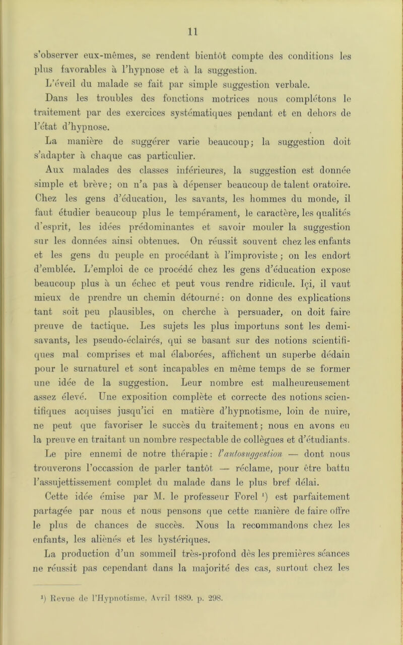 s’observer eux-memes, se rendent bientot compte des conditions les plus favorables a l’liypnose et a la suggestion. L’eveil du malade se fait par simple suggestion verbale. Dans les troubles des fonctions motrices nous completons le traitement par des exercices systematiques pendant et en dehors de l’etat d’hypnose. La maniere de suggerer varie beaucoup; la suggestion doit s’adapter a chaque cas particular. Aux malades des classes inferieures, la suggestion est donnee simple et breve; on n’a pas a depenser beaucoup de talent oratoire. Chez les gens d’education, les savants, les homines du monde, il faut etudier beaucoup plus le temperament, le caractere, les qualites d'esprit, les idees predominantes et savoir mouler la suggestion sur les donnees ainsi obtenues. On reussit souvent cliez les enfants et les gens du peuple en procedant a Fimproviste; on les endort d’emblee. L’emploi de ce procede chez les gens d’education expose beaucoup plus a un echec et peut vous rendre ridicule. Ici, il vaut mieux de prendre un chemin detourne: on donne des explications tant soit peu plausibles, on cherche a persuader, on doit faire preuve de tactique. Les sujets les plus importuns sont les demi- savants, les pseudo-eclaires, qui se basant sur des notions scientili- ques mal comprises et mal elaborees, affichent un superbe dedain pour le surnaturel et sont incapables en meme temps de se former une idee de la suggestion. Leur nombre est malheureusement assez eleve. Une exposition complete et correcte des notions scien- titiques acquises jusqu’ici en matiere d’hypnotisme, loin de nuire, ne peut que favoriser le succes du traitement; nous en avons eu la preuve en traitant un nombre respectable de collegues et d’etudiants. Le pire ennemi de notre therapie: V'autosuggestion — dont nous trouverons l’occassion de parler tantot — reclame, pour etre battu rassujettissement complet du malade dans le plus bref delai. Cette idee cruise par M. le professeur Forel l) est parfaitement partagee par nous et nous pensons que cette maniere de faire otfre le plus de chances de succes. Nous la recommandons chez les enfants, les alienes et les hysteriques. La production d’un sommeil tres-profond des les premieres seances ne reussit pas cependant dans la majorite des cas, surtout chez les q Revue de l’Hypnotisme. Avril 1889. p. 298.