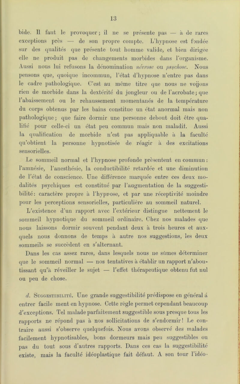 bide. II faut le provoquer; il lie se presente pas — it de rares exceptions pres — de son propre compte. L’Jiypnose est fundee sur des qualites que presente tout homme valide, et bien dirigee elle ne produit pas de changements morbides dans l’organisme. Aussi nous lui refusons la denomination necrose ou pst/chose. Nous pensons que, quoique incommun, l’etat d’hypnose n’entre pas dans le cadre pathologique. C’est au meme titre que nous ne voijons rien de morbide dans la dexterite du jongleur ou de l’acrobate; que Fabaissement ou le rehaussement momentanes de la temperature du corps obtenus par les bains constitue un etat anormal mais non pathologique; que faire dormir une personne debout doit etre qua- lifie pour celle-ci un etat peu commun mais non maladif. Aussi la qualification de morbide n'est pas appliquable a la faculte qu’obtient la personne hypnotisee de reagir a des excitations sensorielles. Le sommeil normal et Fhypnose profonde presentent en commun: l'amnesie, l’anesthesie, la conductibilite retardee et une diminution de Fetat de conscience. Une difference marquee entre ces deux mo- dalites psychiques est constitue par l’augmentation de la suggesti- bility: caractere propre a l’hypnose, et par une receptivite moindre pour les perceptions sensorielles, particuliere au sommeil naturel. L’existence d’un rapport avec Fexterieur distingue nettement le sommeil hypnotique du sommeil ordinaire. Chez nos malades que nous laissons dormir souvent pendant deux a trois heures et aux- quels nous donnons de temps a autre nos suggestions, les deux sommeils se succedent en s’alternant. Dans les cas assez rares, dans lesquels nous ne stimes determiner que le sommeil normal — nos tentatives a etablir un rapport lFabou- tissant quJa reveiller le sujet — Feffet therapeutique obtenu fut nul ou peu de chose. d. Suggestibility. Une grande suggestibility predispose en general a entrer facile ment en liypnose. Cette regie permet cependant beaucoup deceptions. Tel malade parfaitement suggestible sous presque tons les rapports ne repond pas a nos sollicitations de s’endormir! Le con- traire aussi s’observe quelquefois. Nous avons observe des malades facilement hypnotisables, bons dormeurs mais peu suggestibles ou pas du tout sous d’autres rapports. Dans ces cas la suggestibility existe, mais la faculte ideoplastique fait defaut. A son tour l’ideo-