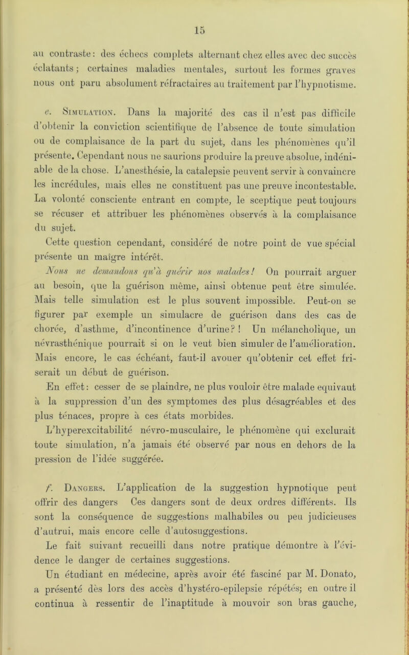 au contraste: des echecs complets alternant chez el les a vec dec succes eclatants; certaines maladies mentales, surtout les formes graves nous out paru absolument refractaires au traitement par Phypnotisme. e. Simulation. Dans la majorite des cas il iPest pas difficile d obtenir la conviction scientifique de rabsence de toute simulation ou de complaisance de la part du sujet, dans les phenomenes qu’il presente. Cependant nous ne saurions produire lapreuveabsolue, indeni- able de la chose. L’anesthesie, la catalepsie peuvent servir a convaincre les incredules, mais elles ne constituent pas une preuve incontestable. La volonte consciente entrant en corupte, le sceptique peut toujours se recuser et attribuer les pbenomenes observes a la complaisance du sujet. Cette question cependant, considere de notre point de vue special presente un maigre interet. Nous ne demanclons qn'a gu&rir nos malades! On pourrait arguer au besoin, que la guerison meme, ainsi obtenue peut etre simulee. Mais telle simulation est le plus souvent impossible. Peut-on se Hgurer par exemple un simulacre de guerison dans des cas de choree, d’asthme, d’incontinence d;urine? ! Un melancholique, un nevrasthenique pourrait si on le veut bien simuler de Pamelioration. Mais encore, le cas echeant, faut-il avouer qu’obtenir cet effet fri- serait un debut de guerison. En elfet: cesser de se plaindre, ne plus vouloir etre malade equivaut a la suppression d’un des symptomes des plus desagreables et des plus tenaces, propre a ces etats morbides. L'hyperexcitabilite nevro-musculaire, le phenomene qui exclurait toute simulation, n’a jamais ete observe par nous en dehors de la pression de l’idee suggeree. -! f. Dangers. L’application de la suggestion hypnotique peut offrir des dangers Ces dangers sont de deux ordres differents. lls sont la consequence de suggestions malhabiles ou peu judicieuses d’autrui, mais encore celle d’autosuggestions. Le fait suivant recueilli dans notre pratique demontre a revi- dence le danger de certaines suggestions. Un etudiant en medecine, apre3 avoir ete fascine par M. Donato, a presente des lors des acces d’hystero-epilepsie repetes; en outre il continua a ressentir de l’inaptitude a mouvoir son bras gauche,