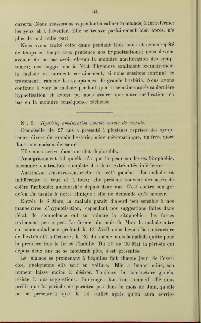 ouverts. Nous reussissons cependant a calmer la malade, a lui reformer les yeux et a l’eveiller. Elle se trouve parfaitement bien apres, n’a plus de mal nulle part. Nous avons traite cette dame pendant trois mois et avons repete de temps en temps avec prudence nos hypnotisations; nous devons avouer de ne pas avoir obtenu la moindre amelioration des symp- tomes; nos suggestions a l’etat d’hypnose exaltaient ordinairement la malade et auraient certainement, si nous missions continue ce traitement, ramene les symptomes de grande hysterie. Nous avons continue a voir la malade pendant quatre semaines apres sa derniere hypnotisation et avons pu nous assurer que notre medication n’a pas eu la moindre consequence facheuse. N°. G. Jfi/s/erie, amelioration notable suivie de rechute. Demoiselle de 27 ans a presente a plusieurs reprises des symp- tomes divers de grande hysterie; mere nevropathique, un frere mort dans une maison de sante. Elle nous arrive dans un etat deplorable. Ainaigrissement tel qu’elle n’a que la peau sur les os. Sitophobie, insomnie; contracture complete des deux extremites inf'erieures. Anesthesie sensitivo-sensorielle du cote gauche. La malade est indifferente a tout et a tous; elle presente souvent des acces de colere furibonde; amenorrhee depuis deux ans. C’est contre son gre qu’on l a menee a notre clinique ; elle ne demande qu’a mourir. Entree le 3 Mars, la malade parait d’abord peu sensible a nos manoeuvres d’hypnotisation, cependant nos suggestions faites dans l’etat de somnolence ont su vaincre la sitophobie; les forces reviennent peu a peu. Le dernier du mois de Mars la malade entre en somnambulisme profond, le 12 Avril nous levons la contracture de Textremite inferieure; le 26 du meme mois la malade quitte pour la premiere fois le lit et s’habille. Du 20 au 26 Mai la periode qui depuis deux ans ne se montrait plus, s’est presentee. La malade se promenant a bequilles fait chaque jour de Lexer- cice, quelquefois elle sort en voiture. Elle a bonne mine, son humeur laisse moins a desirer. Toujours la contracture gauche resiste a nos suggestions. Interrogee dans son sommeil, elle nous predit que la periode ne paraitra pas dans le mois de Juin, qu’elle ne se presenter a que le 14 Juillet apres qu’on aura corrige