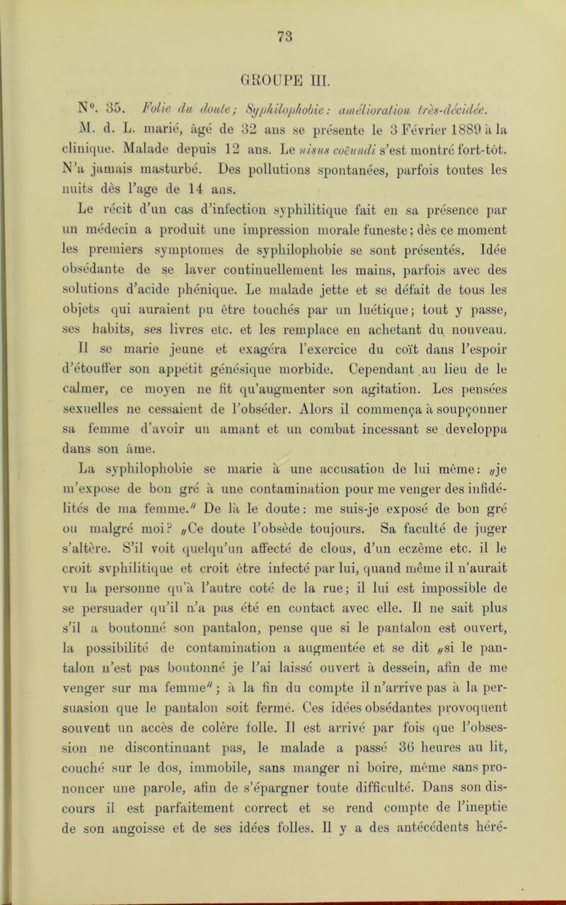 GROUPE III. N°. 35. Folie du do ate; Syphilophobie: amelioration tres-decidee. M. d. L. marie, age de 32 ans se presente ie 3 Fevrier 1889 a la clinique. Malade depuis 12 ans. Le nisus coeuudi s’est montre fort-tot. N’a j amais masturbe. Des pollutions spontanees, parfois toutes les units des Page de 14 ans. Le recit d’un cas d’infection syphilitique fait en sa presence par un medecin a produit une impression morale funeste; des ce moment les premiers symptomes de sypliilopliobie se sont presentes. Idee obsedante de se laver continuellement les mains, parfois avec des solutions d’acide phenique. Le malade jette et se defait de tous les objets qui auraient pu etre touches par un luetique; tout y passe, ses habits, ses livres etc. et les remplace en achetant du nouveau. II se marie jeune et exagera l’exercice du coiit dans Pespoir d’etouffer son appetit genesique morbide. Cependant au lieu de le calmer, ce moyen ne tit qu’augmenter son agitation. Les pensees sexuelles ne cessaient de Pobseder. Alors il commenya a soupyonner sa femme d’avoir un amaiit et un combat incessant se developpa dans son a me. La sypliilopliobie se marie a une accusation de lui raeme: f/je nPexpose de bon gre a une contamination pour me venger des infide- lites de ma femme. De lii le doute: me suis-je expose de bon gre on malgre moi? //Ce doute Pobsede toujours. Sa faculte de juger s'altere. S’il voit quelqiPun aliecte de clous, d’un eczeme etc. il le croit svphilitique et croit etre infecte par lui, quand meme il n’aurait vu la personne qn’a Pautre cote de la rue; il lui est impossible de se persuader qiPil n’a pas ete en contact avec elle. Il ne sait plus s’il a boutonne son pantalon, pense que si le pantalon est ouvert, la possibilite de contamination a augmentee et se dit ,,si le pan- talon n’est pas boutonne je Pai laisse ouvert a dessein, afin de me venger sur ma femme; a la fin du compte il n’arrive pas a la per- suasion que le pantalon soit ferme. Ces idees obsedantes provoquent souvent un acces de colere folle. 11 est arrive par fois quo l’obses- sion ne discontinuant pas, le malade a passe 36 heures au lit, couche sur le dos, immobile, sans manger ni boire, meme sans pro- noncer une parole, afin de s’epargner toute difficulte. Dans son dis- cours il est parfaitement correct et se rend compte de l’ineptie de son angoisse et de ses idees folles. Il y a des antecedents here-