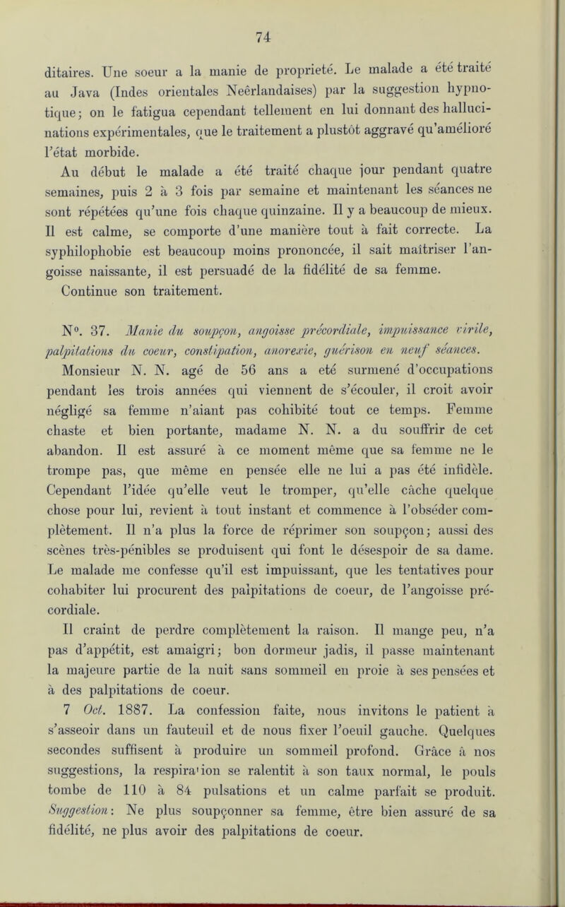 ditaires. Une soeur a la manie de propriety. Le malade a ete tiaite au Java (Indes orientales Neerlandaises) par la suggestion hypno- tique; on le fatigua cependant tellement en lui donnant des halluci- nations experimentales, que le traitement a plustot aggrave qu ameliore l’etat morbide. Au debut le malade a ete traite chaque jour pendant quatre semaines, puis 2 a 3 fois par semaine et maintenant les seances ne sont repetees qu’une fois chaque quinzaine. II y a beaucoup de mieux. II est calme, se comporte d’une maniere tout a fait correcte. La sypliilophobie est beaucoup moins prononcee, il sait maitriser 1 an- goisse naissante, il est persuade de la fidelite de sa femme. Continue son traitement. N°. 37. Manie du soup con, angoisse precordiale, impuissance virile, palpitations du coeur, constipation, anorexie, guerison en neuf seances. Monsieur N. N. age de 56 ans a ete surmene d’occupations pendant les trois annees qui viennent de s’ecouler, il croit avoir neglige sa femme n’aiant pas coliibite tout ce temps. Femme chaste et bien portante, madame N. N. a du soulfrir de cet abandon. Il est assure a ce moment meme que sa femme ne le trompe pas, que meme en pensee elle ne lui a pas ete infid ele. Cependant l’idee qu’elle veut le tromper, qu’elle cache quelque chose pour lui, revient a tout instant et commence a l’obseder com- pletement. Il n’a plus la force de reprimer son soup^on; aussi des scenes tres-penibles se produisent qui font le desespoir de sa dame. Le malade me confesse qu’il est impuissant, que les tentatives pour cohabiter lui procurent des palpitations de coeur, de l’angoisse pre- cordiale. Il craint de perdre completement la raison. Il mange peu, n’a pas d’appetit, est amaigri; bon dormeur jadis, il passe maintenant la majeure partie de la nuit sans sommeil en proie a ses pensees et a des palpitations de coeur. 7 Oct. 1887. La confession faite, nous invitons le patient a s’asseoir dans un fauteuil et de nous fixer l’oeuil gauche. Quelques secondes suffisent a produire un sommeil profond. Grace a nos suggestions, la respira'ion se ralentit a son taux normal, le pouls tombe de 110 a 84 pulsations et un calme parfait se produit. Suggestion: Ne plus soupyonner sa femme, etre bien assure de sa fidelite, ne plus avoir des palpitations de coeur.