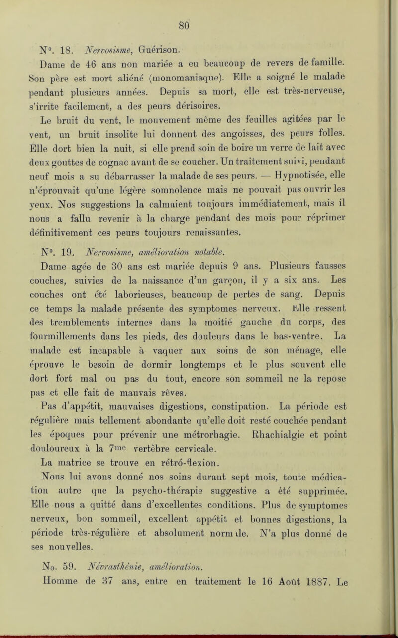N°. 18. Nervosisme, Guerison. Dame de 46 ans non mariee a eu beaucoup de revers de famille. 8011 pore est mort aliene (monomaniaque). Elie a soigne le malade pendant plusieurs annees. Depuis sa mort, elle est tres-nerveuse, s’irrite facilement, a des peurs derisoires. Le bruit du vent, le mouvement meme des feuilles agitees par le vent, un bruit insolite lui donnent des angoisses, des peurs folles. Elle dort bien la nuit, si elle prend soin de boire un verre de lait avec deuxgouttes de cognac avant de sc coucher. Un traitementsuivi, pendant neuf mois a su debarrasser la malade de ses peurs. — Hvpnotisee, elle n’eprouvait qu’une legere somnolence mais ne pouvait pas ouvrir les yeux. Nos suggestions la calmaient toujours immediatement, mais il nous a fallu revenir a la charge pendant des mois pour reprimer definitivement ces peurs toujours renaissantes. N°. 19. Nervosisme, amelioration notable. Dame agee de 30 ans est mariee depuis 9 ans. Plusieurs fausses couches, suivies de la naissance d’un gareon, il y a six ans. Les couches ont ete laborieuses, beaucoup de pei'tes de sang. Depuis ce temps la malade presente des symptomes nerveux. Jidle ressent des tremblements internes dans la moitie gauche du corps, des fourmillements dans les pieds, des douleurs dans le bas-ventre. La malade est incapable a vaquer aux soins de son menage, elle eprouve le besoin de dormir longtemps et le plus souvent elle dort fort mal ou pas du tout, encore son sommeil ne la repose pas et elle fait de mauvais reves. Pas d’appetit, mauvaises digestions, constipation. La periode est reguliere mais tellement abondante qu’elle doit reste couchee pendant les epoques pour prevenir une metrorhagie. Rhachialgie et point douloureux a la 7me vertebre cervicale. La matrice se trouve en retro-dexion. Nous lui avons donne nos soins durant sept mois, toute medica- tion autre que la psycho-therapie suggestive a ete supprimee. Elle nous a quitte dans d’excellentes conditions. Plus de symptomes nerveux, bon sommeil, excellent appetit et bonnes digestions, la periode tres-reguliere et absolument nornule. N’a plus donne de ses nouvelles. No. 59. NevrastMnie, amelioration. Homme de 37 ans, entre en traitement le 16 A out 1887. Le