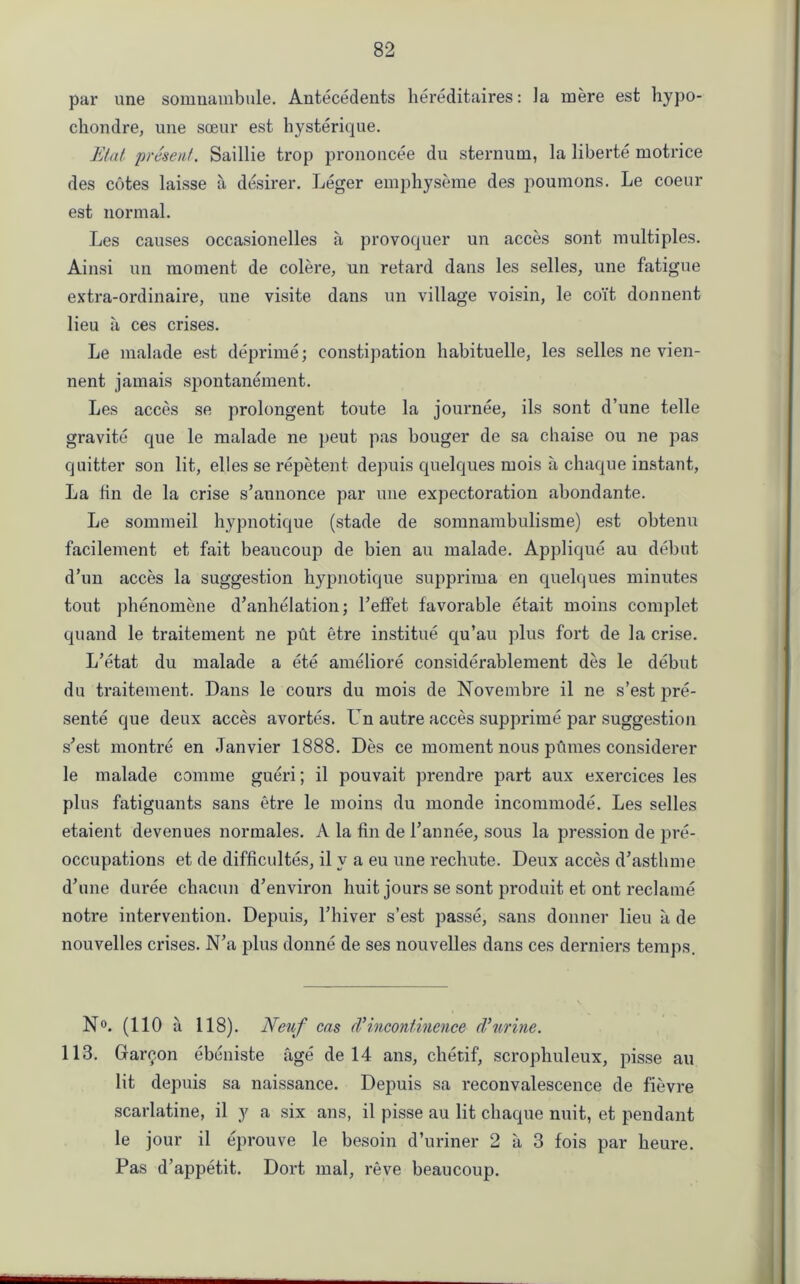 par une somnambule. Antecedents hereditaires: la mere est hypo- chondre, une soeur est hysterique. Etat ‘present. Saillie trop prononcee du sternum, la liberte motrice des cotes laisse a desirer. Leger emphyseme des poumons. Le coeur est normal. Les causes occasionelles a provoquer un acces sont multiples. Ainsi un moment de colere, un retard dans les selles, une fatigue extra-ordinaire, une visite dans un village voisin, le coit donnent lieu a ces crises. Le malade est deprime; constipation liabituelle, les selles ne vien- nent jamais spontanement. Les acces se prolongent toute la journee, ils sont d’une telle gravite que le malade ne peut pas bouger de sa chaise ou ne pas quitter son lit, elles se repetent depuis quelques mois a chaque instant, La fin de la crise s’annonce par une expectoration abondante. Le sommeil hypnotique (stade de somnambulisme) est obtenu facilement et fait beaucoup de bien au malade. Applique au debut d'un acces la suggestion hypnotique supprima en quelques minutes tout phenomene d’anhelation; l’effet favorable etait moins complet quand le traitement ne put etre institue qu’au plus fort de la crise. L’etat du malade a ete ameliore considerablement des le debut du traitement. Dans le cours du mois de Novembre il ne s’est pre- sente que deux acces avortes. Un autre acces supprime par suggestion s’est montre en Janvier 1888. Des ce moment nous pumes considerer le malade coniine gueri; il pouvait prendre part aux exercices les plus fatiguants sans etre le moins du monde incommode. Les selles etaient devenues normales. A la fin de 1’an nee, sous la pression de pre- occupations et de difficultes, il v a eu une rechute. Deux acces d’asthme d’une duree chacun d’environ huit jours se sont produit et out reclame notre intervention. Depuis, l’hiver s’est passe, sans donner lieu a de nouvelles crises. N’a plus donne de ses nouvelles dans ces derniers temps. N°. (110 a 118). Neuf cas d’incontinence d'urine. 113. Gareon ebeniste age de 14 ans, chetif, scrophuleux, pisse au lit depuis sa naissance. Depuis sa reconvalescence de fievre scarlatine, il y a six ans, il pisse au lit chaque nuit, et pendant le jour il eprouve le besoin d’uriner 2 a 3 fois par heure. Pas d’appetit. Dort mal, reve beaucoup.