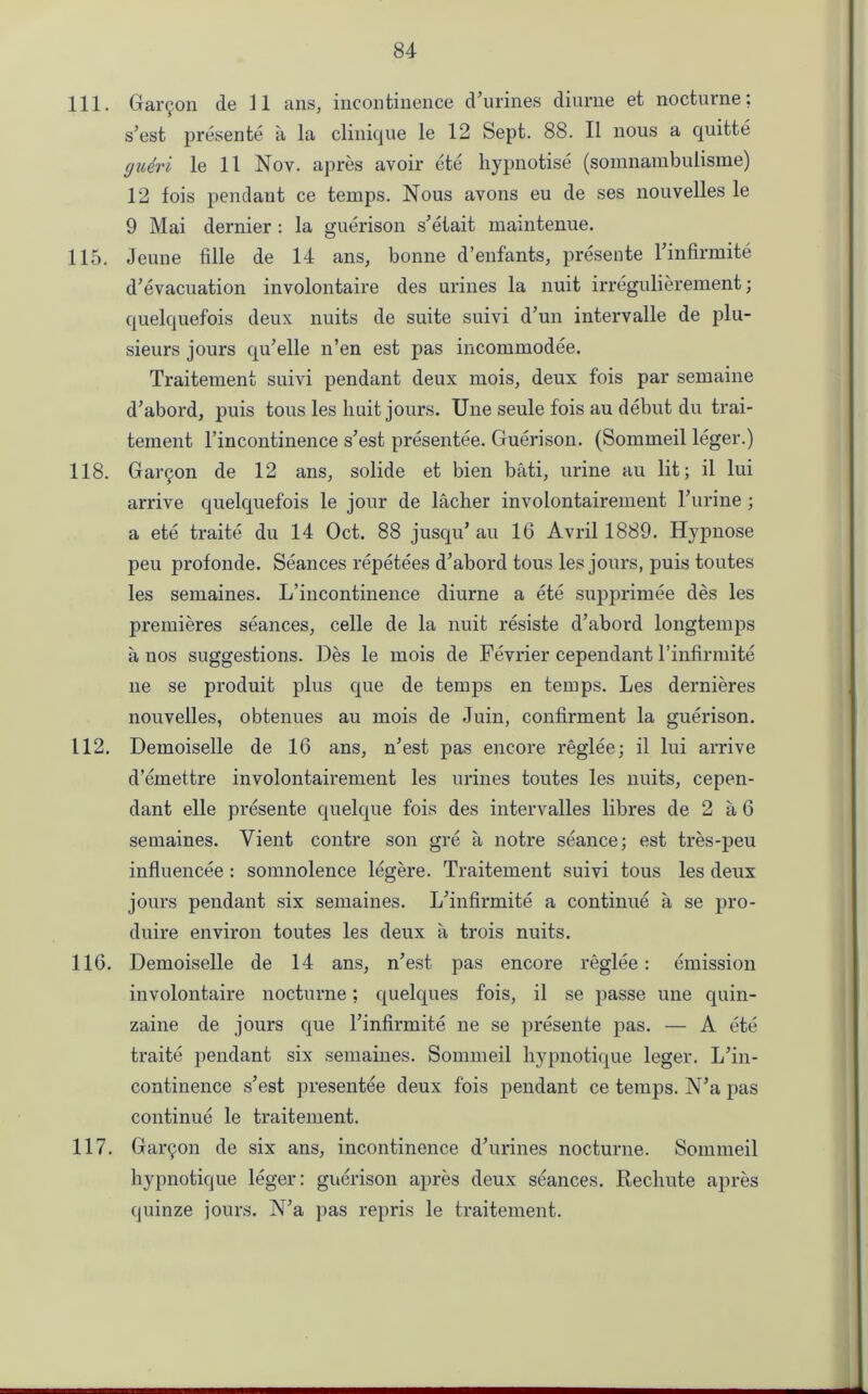 111. Garmon de 11 ans, incontinence d’urines diurne et nocturne; s’est presente a la clinique le 12 Sept. 88. II nous a quitte gudri le 11 Nov. apres avoir ete hypnotise (somnambulisme) 12 fois pendant ce temps. Nous avons eu de ses nouvelles le 9 Mai dernier : la guerison s’etait maintenue. 115. Jeune fille de 14 ans, bonne d’enfants, presente l’infirmite d’evacuation involontaire des urines la nuit irregulierement; quelquefois deux nuits de suite suivi d’un intervalle de plu- sieurs jours qu’elle n’en est pas incommodee. Traitement suivi pendant deux mois, deux fois par semaine d’abord, puis tons les liuit jours. Une seule fois au debut du trai- tement l’incontinence s’est presentee. Guerison. (Sommeil leger.) 118. Garmon de 12 ans, solide et bien bati, urine au lit; il lui arrive quelquefois le jour de lacher involontairement l’urine; a ete traite du 14 Oct. 88 jusqu’ au 16 Avril 1889. Hypnose peu profonde. Seances repetees d’abord tous les jours, puis toutes les semaines. L’incontinence diurne a ete supprimee des les premieres seances, celle de la nuit resiste d’abord longtemps a nos suggestions. Des le mois de Fevrier cependant l’infirmite lie se produit plus que de temps en temps. Les dernieres nouvelles, obtenues au mois de Juin, confirment la guerison. 112. Demoiselle de 16 ans, n’est pas encore reglee; il lui arrive d’emettre involontairement les urines toutes les nuits, cepen- dant elle presente quelque fois des intervalles libres de 2 a 6 semaines. Yient contre son gre a notre seance; est tres-peu influencee : somnolence legere. Traitement suivi tous les deux jours pendant six semaines. L’infirmite a continue a se pro- duire environ toutes les deux a trois nuits. 116. Demoiselle de 14 ans, n’est pas encore reglee: emission involontaire nocturne; quelques fois, il se passe une quin- zaine de jours cpie Tinfirmite lie se presente pas. — A ete traite pendant six semaines. Sommeil hypnotique leger. L’in- continence s’est presentee deux fois pendant ce temps. N’a pas continue le traitement. 117. Gallon de six ans, incontinence d’urines nocturne. Sommeil hypnotique leger: guerison apres deux seances. Rechute apres quinze jours. N’a pas repris le traitement.