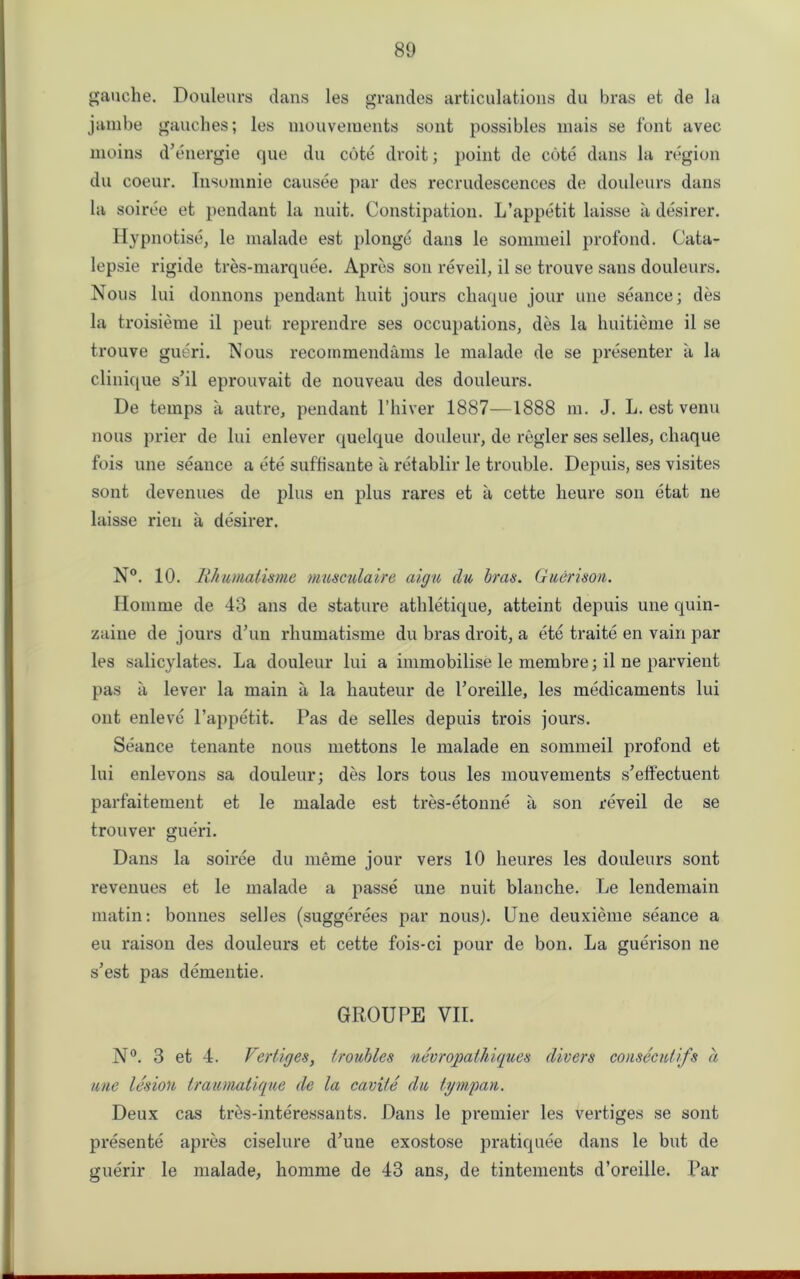 gauche. Douleurs dans les grandes articulations du bras et de la jambe gauches; les mouveraents sont possibles mais se font avec moins d’energie que du cote droit; point de cote dans la region du coeur. Insomnie causee par des recrudescences de douleurs dans la soiree et pendant la nuit. Constipation. L’appetit laisse ii desirer. Hypnotise, le malade est plonge dans le sommeil profond. Cata- lepsie rigide tres-marquee. Apres son reveil, il se trouve sans douleurs. Nous lui donnons pendant huit jours chaque jour une seance; des la troisieme il peut reprendre ses occupations, des la huitieme il se trouve gueri. Nous recoinraendams le malade de se presenter a la clinique s’il eprouvait de nouveau des douleurs. De temps a autre, pendant l’hiver 1887—1888 m. J. L. est venu nous prier de lui enlever quelque douleur, de regler ses selles, chaque fois une seance a ete suffisante a retablir le trouble. Depuis, ses visites sont devenues de plus en plus rares et a cette heure son etat ne laisse rien a desirer. N°. 10. Rhumatisme musculaire aign du bras. Guerison. Ilomme de 43 ans de stature athletique, atteint depuis une quin- zaine de jours d’un rhumatisme du bras droit, a ete traite en vain par les salicylates. La douleur lui a immobilise le membre; il ne parvient pas ii lever la main a la hauteur de Poreille, les medicaments lui out enleve l’appetit. Pas de selles depuis trois jours. Seance tenante nous mettons le malade en sommeil profond et lui enlevons sa douleur; des lors tons les mouvements s’effectuent parfaitement et le malade est tres-etonne ii son reveil de se trouver gueri. Dans la soiree du meme jour vers 10 heures les douleurs sont revenues et le malade a passe une nuit blanche. Le lendemain matin: bonnes selles (suggerees par nous). Une deuxieme seance a eu raison des douleurs et cette fois-ci pour de bon. La guerison ne s’est pas dementie. GROUPE VII. N°. 3 et 4. Vertices, troubles nevropathiques divers consecutifs a une lesion irautnalique de la caviie du tympan. Deux cas tr&s-interessants. Dans le premier les vertiges se sont pi*esente apres ciselure dJune exostose pratiquee dans le but de guerir le malade, homme de 43 ans, de tintements d’oreille. Par