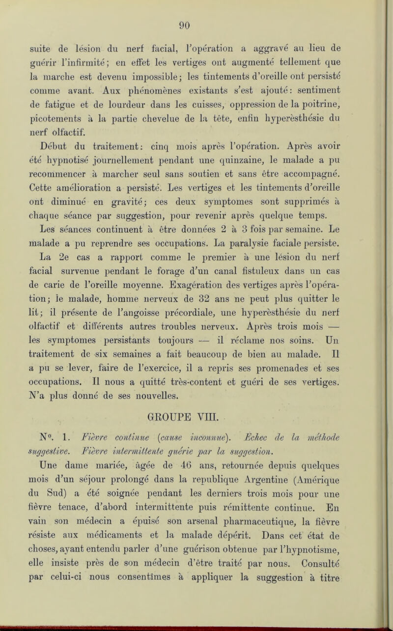 suite de lesion du nerf facial, Poperation a aggrave au lieu de guerir l’infirmite; en effet les vertiges ont augmente tellement que la marche est devenu impossible; les tintements d’oreille ont persiste comme avant. Aux phenomenes existants s’est ajoute: sentiment de fatigue et de lourdeur dans les cuisses, oppression de la poitrine, picotements a la partie chevelue de la tete, enlin hyperesthesie du nerf olfactif. Debut du traitement: cinq mois apres l’operation. Apres avoir ete hypnotise journellement pendant une quinzaine, le malade a pu recommencer a marcher seul sans soutien et sans etre accompagne. Cette amelioration a persiste. Les vertiges et les tintements d’oreille ont diminue en gravite; ces deux symptomes sont supprimes a chaque seance par suggestion, pour revenir apres quelque temps. Les seances continuent a etre donnees 2 a 3 fois par semaine. Le malade a pu reprendre ses occupations. La paralysie faciale persiste. La 2e cas a rapport comme le premier a une lesion du nerf facial survenue pendant le forage d’un canal fistuleux dans un cas de carie de l’oreille moyenne. Exageration des vertiges apres l’opera- tion; ie malade, hoinme nerveux de 32 ans ne peut plus quitter le lit; il presente de l’angoisse precordiale, une hyperesthesie du nerf olfactif et ditferents autres troubles nerveux. Apres trois mois — les symptomes persistants toujours — il reclame nos soins. Un traitement de six semaines a fait beaucoup de bien au malade. Il a pu se lever, faire de l’exercice, il a repris ses promenades et ses occupations. Il nous a quitte tres-content et gueri de ses vertiges. N’a plus donne de ses nouvelles. GROUPE VIII. N°. 1. Fievre continue (cause iuconnue). Echec de la methode suggestive. Fievre interniHieiite guerie par la suggestion. Une dame mariee, agee de 46 ans, retournee depuis quelques mois d’un sejour prolonge dans la republique Argentine (Amerique du Sud) a ete soignee pendant les derniers trois mois pour une fievre tenace, d’abord intermittente puis remittente continue. En vain son medecin a epuise son arsenal pharmaceutique, la fievre resiste aux medicaments et la malade deperit. Dans cet etat de choses, ayant entendu parler d’une guerison obtenue par l’hypnotisme, elle insiste pres de son medecin d’etre traite par nous. Consulte par celui-ci nous consentimes a appliquer la suggestion a titre