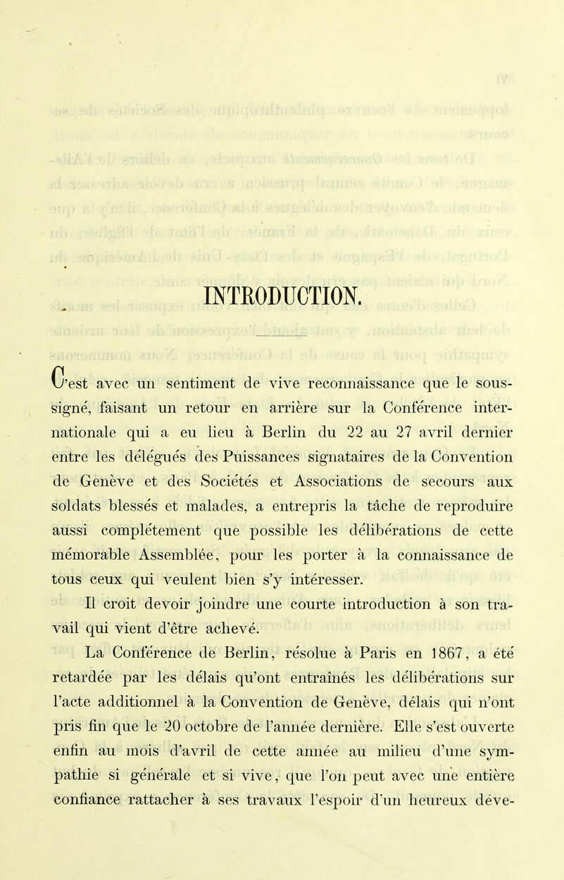 imODUCTION. C'est avec un sentiment de vive reconnaissance que le sous- signé, faisant un retour en arrière sur la Conférence inter- nationale qui a eu lieu à Berlin du 22 au 27 avril dernier entre les délégués des Puissances signataires de la Convention de Genève et des Sociétés et Associations de secours aux soldats blessés et malades, a entrepris la tâche de reproduire aussi complètement que possible les délibérations de cette mémorable Assemblée, pour les porter à la connaissance de tous ceux qui veulent bien s'y intéresser. Il croit devoir joindre une courte introduction à son tra- vail qui vient d'être achevé. La Conférence de Berlin, résolue à Paris en 1867, a été retardée par les délais qu'ont entraînés les délibérations sur l'acte additionnel à la Convention de Genève, délais qui n'ont pris fin que le 20 octobre de l'année dernière. Elle s'est ouverte enfin au mois d'avril de cette année au milieu d'une sym- pathie si générale et si vive, que l'on peut avec une entière confiance rattacher à ses travaux l'espoir d'un heureux déve-