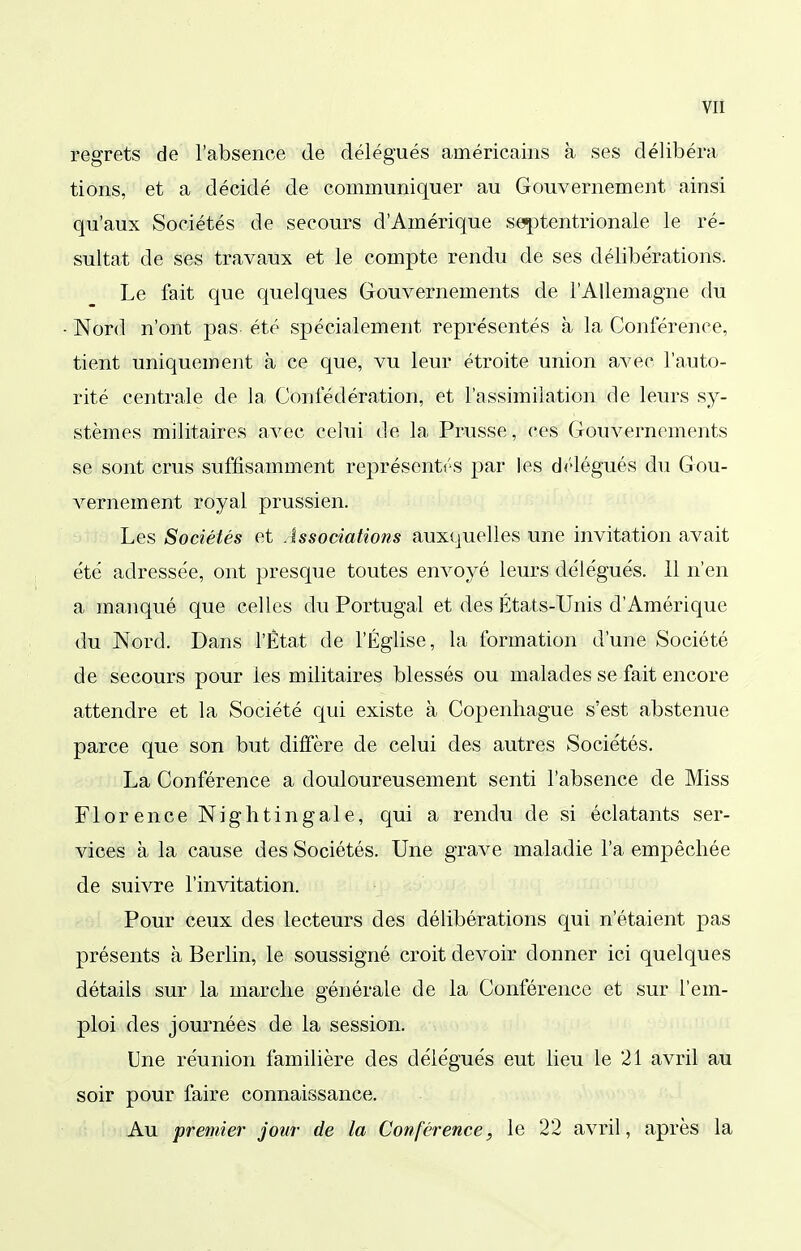 regrets de l'absence de délégués américains à ses délibéra tions, et a décidé de communiquer au Gouvernement ainsi qu'aux Sociétés de secours d'Amérique s^tentrionale le ré- sultat de ses travaux et le compte rendu de ses délibérations. Le fait que quelques Gouvernements de l'Allemagne du Nord n'ont pas été spécialement représentés à la Conférence, tient uniquement à ce que, vu leur étroite union avec l'auto- rité centrale de la Confédération, et l'assimilation de leurs sy- stèmes militaires avec celui de la Prusse, ces Gouvernements se sont crus suffisamment représentés par les délégués du Gou- vernement royal prussien. Les Sociétés et Associations auxi.juelles une invitation avait été adressée, ont presque toutes envoyé leurs délégués. 11 n'en a manqué que celles du Portugal et des États-Unis d'Amérique du Nord. Dans l'État de l'Église, la formation d'une Société de secours pour les militaires blessés ou malades se fait encore attendre et la Société qui existe à Copenhague s'est abstenue parce que son but diffère de celui des autres Sociétés. La Conférence a douloureusement senti l'absence de Miss Florence Nightingale, qui a rendu de si éclatants ser- vices à la cause des Sociétés. Une grave maladie l'a empêchée de suivre l'invitation. Pour ceux des lecteurs des délibérations qui n'étaient pas présents à Berlin, le soussigné croit devoir donner ici quelques détails sur la marche générale de la Conférence et sur l'em- ploi des journées de la session. Une réunion familière des délégués eut lieu le 21 avril au soir pour faire connaissance. Au premier jour de la Conférence, le 22 avril, après la