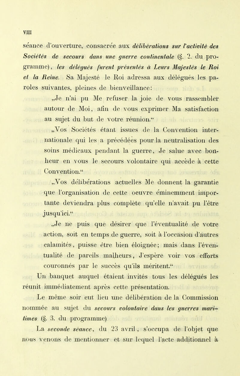 séance d'ouverture, consacrée aux délibérations sur Pactivité des Sociétés de secours dans une guerre continentale (§. 2. du pro- gramme) , les délégués furent présentés à Leurs Majestés le Roi et la Reine. Sa Majesté le Roi adressa aux délégués les pa- roles suivantes, pleines de bienveillance: „Je n'ai pu Me refuser la joie de vous rassembler autour de Moi, afin de vous exprimer Ma satisfaction au sujet du but de votre réunion. „Vos Sociétés étant issues de la Convention inter- nationale qui les a précédées pour la neutralisation des soins médicaux pendant la guerre, Je salue avec bon- heur en vous le secours volontaire qui accède à cette Convention. „Vos délibérations actuelles Me donnent la garantie que l'organisation de cette oeuvre éminemment impor- tante deviendra plus complète qu'elle n'avait pu l'être jusqu'ici. „Je ne puis que désirer que l'éventualité de votre action, soit en temps de guerre, soit à l'occasion d'autres calamités, puisse être bien éloignée; mais dans l'éven- tualité de pareils malheurs, J'espère voir vos efforts couronnés par le succès qu'ils méritent. Un banquet auquel étaient invités tous les délégués les réunit immédiatement après cette présentation. Le même soir eut lieu une délibération de la Commission nommée au sujet du secours volontaire dans les guerres mari- times (§. 3. du programme) La seconde séance, du 23 avril, s'occupa de l'objet que nous venons de mentionner et sur lequel l'acte additionnel à