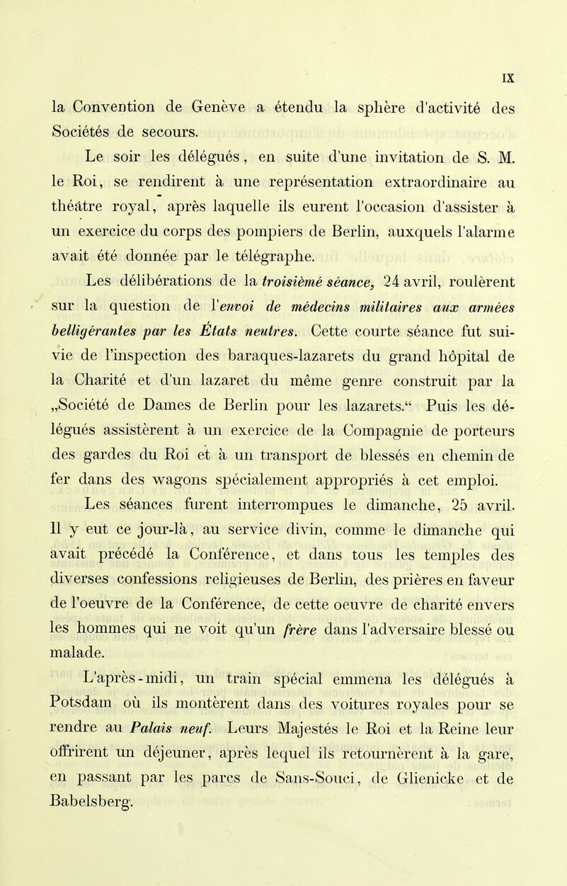 la Convention de Genève a étendu la sphère d'activité des Sociétés de secours. Le soir les délégués, en suite d'une invitation de S. M. le Roi, se rendirent à une représentation extraordinaire au théâtre royal, après laquelle ils eurent l'occasion d'assister à un exercice du corps des pompiers de Berlin, auxquels l'alarme avait été donnée par le télégraphe. Les délibérations de la troisième séance, 24 avril, roulèrent sur la question de Venvoi de médecins militaires aux armées belligérantes par les Etats neutres. Cette courte séance fut sui- vie de l'inspection des baraques-lazarets du grand hôpital de la Charité et d'un lazaret du même genre construit par la „Société de Dames de Berlin pour les lazarets. Puis les dé- légués assistèrent à un exercice de la Compagnie de porteurs des gardes du Roi et à un transport de blessés en chemin de fer dans des w^agons spécialement appropriés à cet emploi. Les séances furent interrompues le dimanche, 25 avril. 11 y eut ce jour-là, au service divin, comme le dimanche qui avait précédé la Conférence, et dans tous les temples des diverses confessions religieuses de Berlin, des prières en faveur de l'oeuvre de la Conférence, de cette oeuvre de charité envers les hommes qui ne voit qu'un frère dans l'adversaire blessé ou malade. L'après-midi, un train spécial emmena les délégués à Potsdam où ils montèrent dans des voitures royales pour se rendre au Palais neuf. Leurs Majestés le Roi et la Reine leur olfrirent un déjeuner, après lequel ils retournèrent à la gare, en passant par les parcs de Sans-Souci, de Glienicke et de Babelsberg.