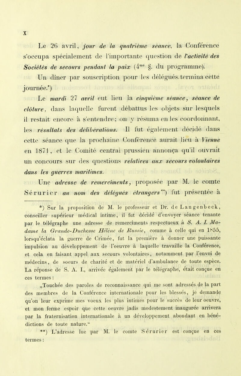 X! Le 26 avril, jour de la quatrième séance, la Conférence s'occupa spécialement de l'importante question de PacUmté des Sociétés de secours pendant la paix (4* §. du programme). Un dîner par souscription pour les délégués, termina cette journée.*) Le mardi 27 avril eut lieu la cinquième séance, séance de clôture, dans laquelle furent débattus les objets sur lesquels il restait encore à s'entendre; on y résuma en les coordonnant, les résultats des délibérations. Il fut également décidé dans cette séance que la prochaine Conférence aurait lieu à Vienne en 1871, et le Comité centrai prussien annonça quil ouvrait un concours sur des questions relatives aux secours volontaires dans les guerres maritimes. Une adresse de remerciments, proposée par M. le comte Sérurier au nom des délégués étrangers*') fut présentée à *) Sur la proposition de M. le professeur et Dr. de Lan genb eck, conseiller supérieur médical intime, il fut décidé d'envoyer séance tenante par le télégraphe une adresse de remercîments respectueux à S. A. I. Ma- dame la Grande-Duchesse Hélène de Bussie, comme à celle qui en 1S55, lorsqu'éclata la guerre de Crimée, fut la première à donner une puissante impulsion au développement de l'oeuvre à laquelle travaille la Conférence, et cela en faisant appel aux secours volontaires, notamment par l'envoi de médecins, de soeurs de charité et de matériel d'ambulance de toute espèce. La réponse de S. A. L, arrivée également par le télégraphe, était conçue en ces termes : „Touchée des paroles de reconnaissance qui me sont adressés de la part des membres de la Conférence internationale pour les blessés, je demande qu'on leur exprime mes voeux les plus intimes pour le succès de leur oeuvre, et mon ferme espoir que cette oeuvre jadis modestement inaugurée arrivera par la fraternisation internationale à un développement abondant en béné- dictions de toute nature. **) L'adresse lue par M. le comte Sérurier est conçue en ces termes ;