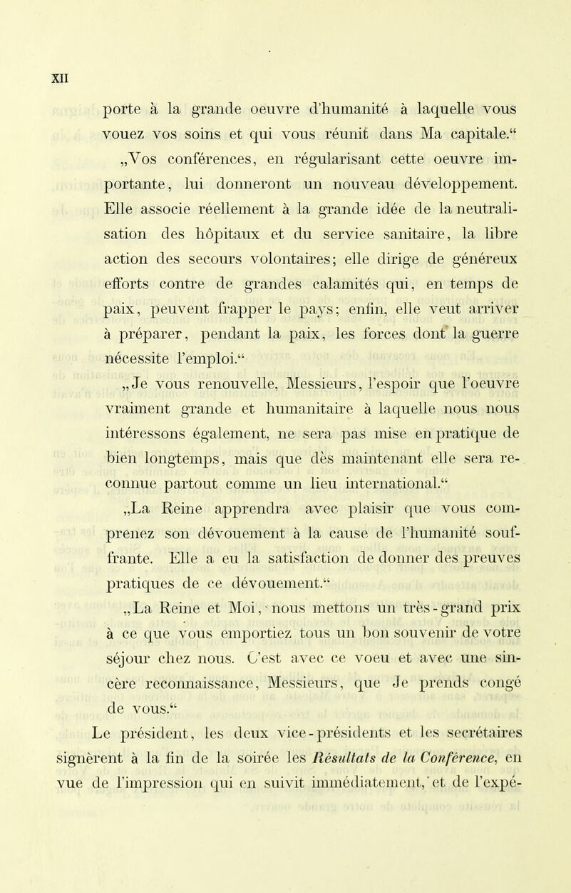 porte à la grande oeuvre d'humanité à laquelle vous vouez vos soins et qui vous réunit dans Ma capitale. „Vos conférences, en régularisant cette oeuvre im- portante, lui donneront un nouveau développement. EUe associe réellement à la grande idée de la neutrali- sation des hôpitaux et du service sanitaire, la libre action des secours volontaires; elle dirige de généreux efforts contre de grandes calamités qui, en temps de paix, peuvent frapper le pays; enfin, elle veut arriver à préparer, pendant la paix, les forces dont la guerre nécessite l'emploi. „ Je vous renouvelle. Messieurs, l'espoir que l'oeuvre vraiment grande et humanitaire à laquelle nous nous intéressons également, ne sera pas mise en pratique de bien longtemps, mais que dès maintenant elle sera re- connue partout comme un lieu mternational. „La Reine apprendra avec plaisir que vous com- prenez son dévouement à la cause de l'humanité souf- frante. Elle a eu la satisfaction de donner des preuves pratiques de ce dévouement. „ La Reine et Moi, ■ nous mettons un très - grand prix à ce que vous emportiez tous un bon souvenu* de votre séjour chez nous. C'est avec ce voeu et avec une sm- cère reconnaissance. Messieurs, que Je prends congé de vous. Le président, les deux vice - présidents et les secrétaires signèrent à la lin de la soirée les Résultats de la Conférence, en vue de l'impression qui en suivit immédiatement,'et de l'expé-