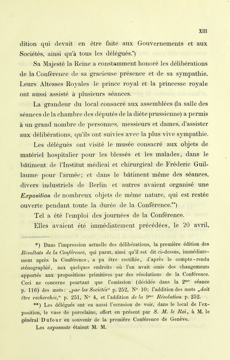 dition qui devait en être faite aux Gouvernements et aux Sociétés, ainsi qu'à tous les délégués.*) Sa Majesté la Reine a constamment honoré les délibérations de la Conférence de sa gracieuse présence et de sa sympathie. Leurs Altesses Royales le prince royal et la princesse royale ont aussi assisté à plusieurs séances. La grandeur du local consacré aux assemblées (la salle des séances delà chambre des députés de la diète prussienne) a permis à un grand nombre de personnes, messieurs et dames, d'assister aux délibérations, qu'ils ont suivies avec la plus vive sympathie. Les délégués ont visité le musée consacré aux objets de matériel hospitalier pour les blessés et les malades, dans le bâtiment de l'Institut médical et chirurgical de Frédéric Guil- laume pour l'armée; et dans le bâtiment même des séances, divers industriels de Berlin et autres avaient organisé une Exposition de nombreux objets de même nature, qui est restée ouverte pendant toute la durée de la Conférence.**) Tel a été l'emploi des journées de la Conférence. Elles avaient été immédiatement précédées, le 20 avril, *) Dans l'impression actuelle des délibérations, la première édition des Bésultats de la Conférence, qui parut, ainsi qu'il est dit ci-dessus, immédiate- ment après la Conférence, a pu être rectifiée, d'après le compte-rendu sténographié, aux quelques endroits où l'on avait omis des changements apportés aux propositions primitives par des résolutions de la Conférence. Ceci ne concerne pourtant que l'omission (décidée dans la 2™® séance p. 116) des mots: „par les Sociétés ^. 252, N° 10; l'addition des mots être recherchée, p. 251, 4, et l'addition de la 9^ Résolution p. 252. **) Les délégués ont eu aussi l'occasion de voir, dans le local de l'ex- position, le vase de porcelaine, offert en présent par S. M. le Boi, à M. le général Dufour en souvenir de la première Conférence de Genève. Les exposants étaient M. M.