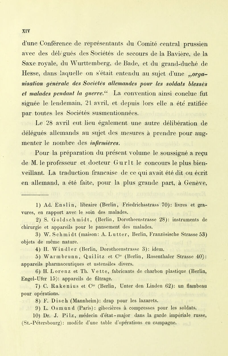 iXIV d'une Conférence de représentants du Comité central prussien avec des déL'gués des Sociétés de secours de la Bavière, de la Saxe royale, du Wurttemberg, de Bade, et du grand-duché de Hesse, dans laquelle on s'était entendu au sujet d'une „orga- nisation générale des Sociétés allemandes pour les soldats blessés et malades pendant la guerre.'' La convention ainsi conclue fut signée le lendemain, 21 avril, et depuis lors elle a été ratifiée par toutes les Sociétés susmentionnées. Le 28 avril eut lieu également une autre délibération de délégués allemands au sujet des mesures à prendre pour aug- menter le nombre des infirmières. Pour la préparation du présent volume le soussigné a reçu de M. le professeur et docteur Gurlt le concours le plus bien- veillant. La traduction française de ce qui avait été dit ou écrit en allemand, a été faite, pour la plus grande part, à Genève, 1) Ad. Enslin, libraire (Berlin, Friedrichsstrass 70): livres et gra- vures, en rapport avec le soin des malades. 2) S. Goldschmidt, (Berlin, Dorotheenstrasse 28): instruments de chirurgie et appareils pour le pansement des malades. 3) W. Schmidt (maison: A. Lutter, Berlin, Franzosische Strasse 53) objets de même nature. 4) H. Win die r (Berlin, Dorotheenstrasse 3): idem. 5) Warmbrunn, Quilitz et C'^ (Berlin, Rosenthaler Strasse 40): appareils pharmaceutiques et ustensiles divers. 6) H. Lorenz et Th. Vette, fabricants de charbon plastique (Berlin, Engel-Ufer 15): appareils de filtrage. 7) C. Rakenius et C'*^ (Berlin, Unter den Linden 62): un flambeau pour opérations. 8) F. Disch (Mannheim): drap pour les lazarets. 9) L. Osmund (Paris): gibecières à compresses pour les soldats. 10) Dr. J. Pilz, médecin d'état-major dans la garde impériale russe, (St.-Pétersbourg) : modèle d'une table d'opérations en campagne.