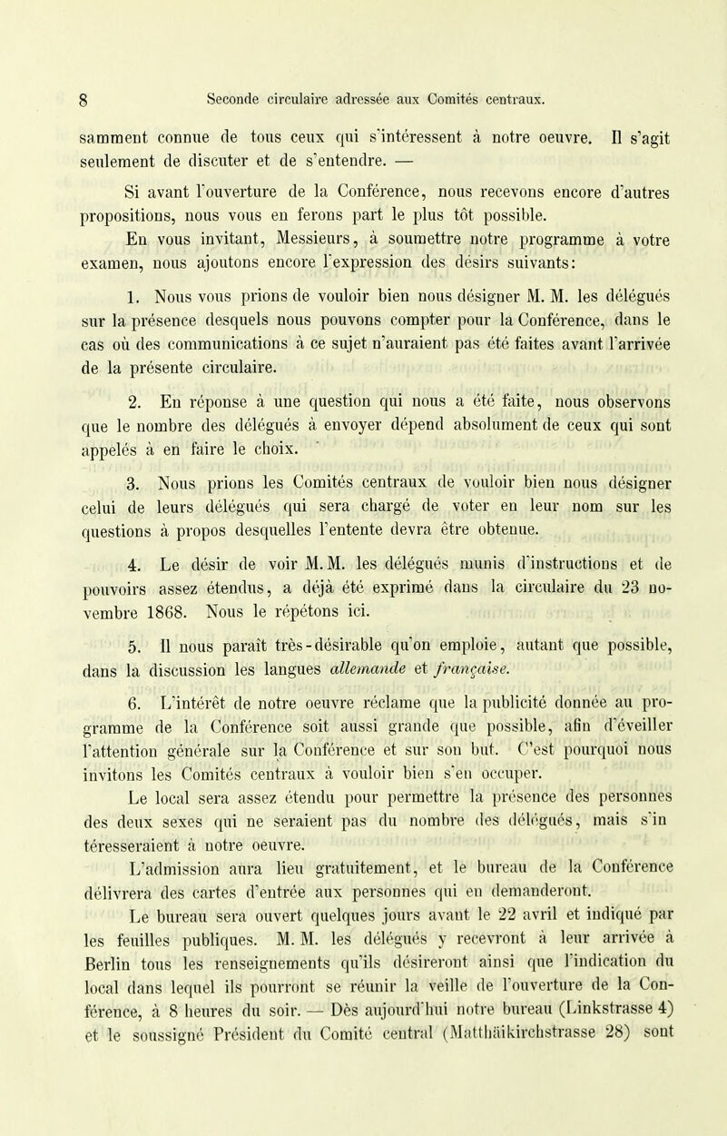 samment connue de tous ceux qui s'intéressent à notre oeuvre. Il s'agit seulement de discuter et de s'entendre. — Si avant l'ouverture de la Conférence, nous recevons encore d'autres propositions, nous vous en ferons part le plus tôt possible. En vous invitant, Messieurs, à soumettre notre programme à votre examen, nous ajoutons encore l'expression des désirs suivants: 1. Nous vous prions de vouloir bien nous désigner M. M. les délégués sur la présence desquels nous pouvons compter pour la Conférence, dans le cas où des communications à ce sujet n'auraient pas été faites avant l'arrivée de la présente circulaire. 2. En réponse à une ciuestion qui nous a été faite, nous observons que le nombre des délégués à envoyer dépend absolument de ceux qui sont appelés à en faire le choix. 3. Nous prions les Comités centraux de vouloir bien nous désigner celui de leurs délégués qui sera chargé de voter en leur nom sur les questions à propos desquelles l'entente devra être obtenue. 4. Le désir de voir M. M. les délégués munis d'instructions et de pouvoirs assez étendus, a déjà été exprimé dans la circulaire du 23 no- vembre 1868. Nous le répétons ici. 5. Il nous paraît très - désirable qu'on emploie, autant que possible, dans la discussion les langues allemande et française. 6. L'intérêt de notre oeuvre réclame que la publicité donnée au pro- gramme de la Conférence soit aussi grande que possible, afin d'éveiller l'attention générale sur la Conférence et sur son but. C'est pourquoi nous invitons les Comités centraux à vouloir bien s'en occuper. Le local sera assez étendu pour permettre la présence des personnes des deux sexes qui ne seraient pas du nombre des délégués, mais s'in téresseraient à notre oeuvre. L'admission aura lieu gratuitement, et le bureau de la Conférence délivrera des cartes d'entrée aux personnes qui en demanderont. Le bureau sera ouvert quelques jours avant le 22 avril et indiqué par les feuilles publiques. M. M. les délégués y recevront à leur arrivée à Berlin tous les renseignements qu'ils désireront ainsi que l'indication du local dans lequel ils pourront se réunir la veille de l'ouverture de la Con- férence, à 8 heures du soir. — Dès aujourd'hui notre bureau (Linkstrasse 4) et le soussigné Président du Comité central (Mattliaikirchstrasse 28) sont