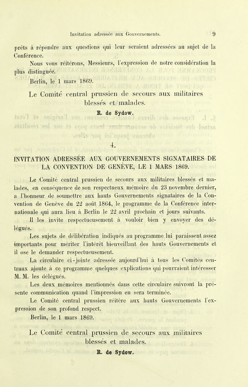 prêts à répondre aux questions qui leur seraient adressées au sujet de la Conférence. Nous vous réitérons, Messieurs, Fexpression de notre considération la plus distinguée. Berlin, le 1 mars 1869. Le Comité central prussien de secours aux militaires blesse's et malades. R. de Sydow. 4. INVITATION ADRESSÉE AUX GOUVERNEMENTS SIGNATAIRES DE LA CONVENTION DE GENÈVE, LE 1 MARS 1869. Le Comité central prussien de secours aux militaires blessés et ma- latles, en conséquence de son respectueux mémoire du 23 novembre dernier, a riionneur de soumettre aux hauts Gouvernements signataires de la Con- vention de Genève du 22 août 1864, le programme de la Conférence inter- nationale qui aura lieu à Berlin le 22 avril prochain et jours suivants. 11 les invite respectueusement à vouloir bien y envoyer des dé- légués. Les sujets de délibération indiqués au programme lui paraissent assez importants pour mériter l'intérêt bienveillant des hauts Gouvernements et il ose le demander respectueusement. La circulaire ci-jointe adressée aujourdluii à tous les Comités cen- traux ajoute à ce programme cjuelques explications qui pourraient intéresser M. M. les délégués. Les deux mémoires mentionnés dans cette circulaire suivront la pré- sente communication quand Timpression en sera terminée. Le Comité central prussien réitère aux hauts Gouvernements l'ex- pression de son profond respect. Berlin, le 1 mars 1869. Le Comité central prussien de secours aux militaires blessés et malades.