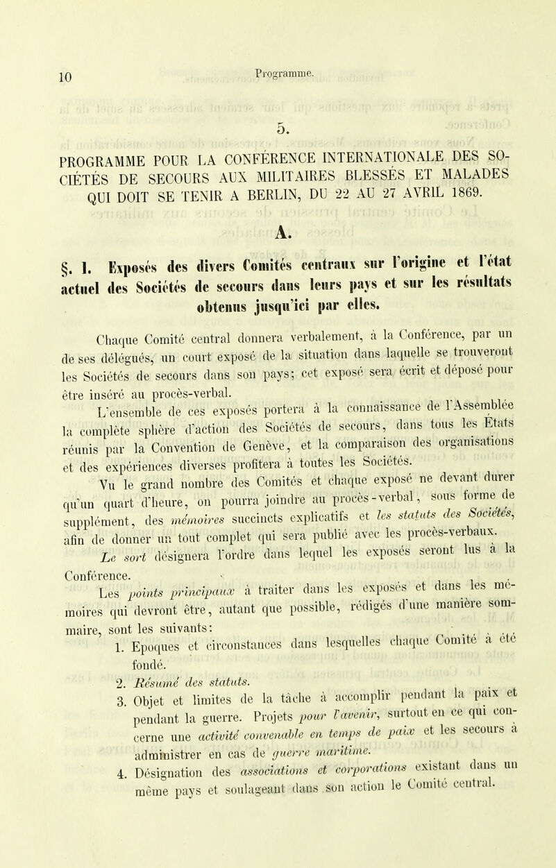 5. PROGRAMME POUR LA CONFÉRENCE INTERNATIONALE DES SO- CIÉTÉS DE SECOURS AUX MILITAIRES BLESSÉS ET MALADES QUI DOIT SE TENIR A BERLIN, DU 22 AU 27 AVRIL 1869. A. §. 1. Exposés (les divers Comités centranv sur l'origine et l'état actuel des Sociétés de secours dans leurs pajs et sur les résultats oî)tenus jusqu'ici par elles. Chaque Comité central donnera verbalement, à la Conférence, par un de ses délégués, un court exposé de la situation dans laquelle se trouveront les Sociétés de secours dans son pays; cet exposé sera écrit et déposé pour être inséré au procès-verbal. L'ensemble de ces exposés portera à la connaissance de TAsseinblee la complète sphère d action des Sociétés de secours, dans tous les Etats réunis par la Convention de Genève, et la comparaison des organisations et des expériences diverses profitera à toutes les Sociétés. Vu le grand nombre des Comités et chaque exposé ne devant durer quun quart d'heure, on pourra joindre au procès-verbal, sous forme de supplément, des mémoires succincts explicatifs et les statuts des Sociétés, afin de donner un tout complet qui sera publié avec les procès-verbaux. Le sort désignera l'ordre dans lequel les exposés seront lus a la Conférence. ■ i i • Les points prhicij^aux à traiter dans les exposés et dans les mé- moires qui devront être, autant que possible, rédigés d'une manière som- maire, sont les suivants: _ , , 1. Epoques et circonstances dans lesquelles chaque Comité a ctc fondé. 2. Résumé des statuts. 3. Objet et limites de la tâche à accomplir pendant la paix et pendant la guerre. Projets pour VŒvenir, surtout en ce qui con- cerne une activité convenable en temps de paix et les secours a administrer en cas de (/uerre maritime. 4. Désignation des associations et corporations existant dans un même pays et soulageant dans son action le Comité central.