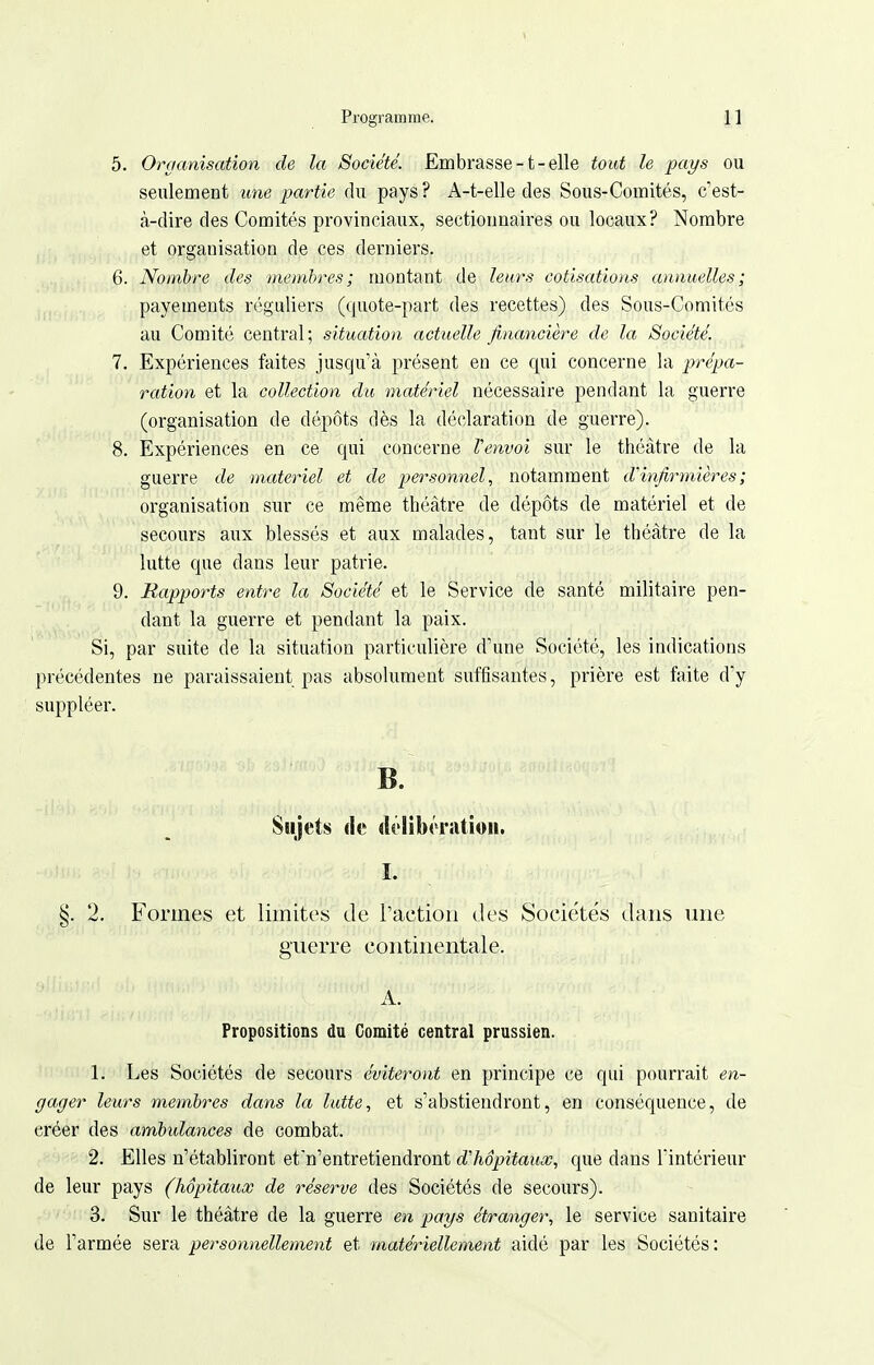 5. Organisation de la Société. Embrasse-t-elle tout le pays ou seulement une partie du pays ? A-t-elle des Sous-Comités, c'est- à-dire des Comités provinciaux, sectionnaires ou locaux? Nombre et organisation de ces derniers. 6. Nombre des membres; montant de leurs cotisations annuelles; payements réguliers (quote-part des recettes) des Sous-Comités au Comité central; situation actuelle financière de la Société. 7. Expériences faites jusqu'à présent en ce qui concerne la prépa- ration et la collection du matériel nécessaire pendant la guerre (organisation de dépôts dès la déclaration de guerre). 8. Expériences en ce qui concerne l'envoi sur le théâtre de la guerre de matériel et de personnel, notamment d'infirmières ; organisation sur ce même théâtre de dépôts de matériel et de secours aux blessés et aux malades, tant sur le théâtre de la lutte que dans leur patrie. 9. Rapports entre la Société et le Service de santé militaire pen- dant la guerre et pendant la paix. Si, par suite de la situation particulière d'une Société, les indications précédentes ne paraissaient pas absolument suffisantes, prière est faite d'y suppléer. B. Sujets de délibération. I. §. 2. Formes et limites de l'action des Sociéte's dans une guerre continentale. A. Propositions du Comité central prussien. 1. Les Sociétés de secours éviteront en principe ce qui pourrait en- gager leurs membres dans la lutte, et s'abstiendront, en conséquence, de créer des amhidances de combat. 2. Elles n'établiront et n'entretiendront d'hôpitaux, que dans l'intérieur de leur pays (hôpitaux de réserve des Sociétés de secours). 3. Sur le théâtre de la guerre en pays étranger, le service sanitaire de l'armée sera personnellement et matériellement aidé par les Sociétés: