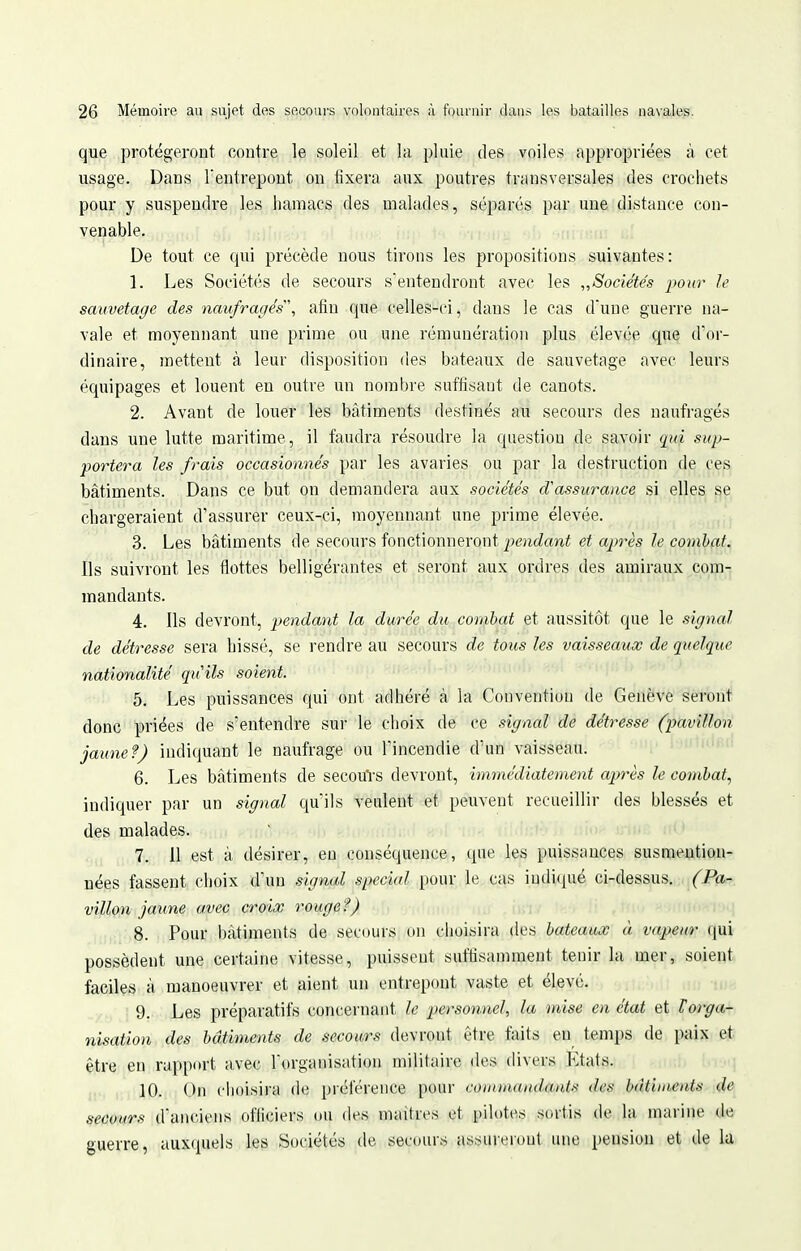 que protégeront contre le soleil et la pluie des voiles appropriées à cet usage. Dans l'entrepont ou fixera aux poutres transversales des crochets pour y suspendre les hamacs des malades, séparés par une distance con- venable. De tout ce qui précède nous tirons les propositions suivantes: 1. Les Sociétés de secours s'entendront avec les ^Sociétés i^onr le sauvetage des naufragés', afin que celles-ci, dans le cas d'une guerre na- vale et moyennant une prime ou une rémunération plus élevée que d'or- dinaire, mettent à leur disposition des bateaux de sauvetage avec leurs équipages et louent en outre un nonibre suffisant de canots. 2. Avant de louer les bâtiments destinés au secours des naufragés dans une lutte maritime, il faudra résoudre la question de savoir qui sup- portera les frais occasionnés par les avaries ou par la destruction de ces bâtiments. Dans ce but on demandera aux sociétés d'assurance si elles se chargeraient d'assurer ceux-ci, moyennant une prime élevée. 3. Les bâtiments de secours fonctionneront pendant et après le combat. Ils suivront les flottes belligérantes et seront aux ordres des amiraux com- mandants. 4. Ils devront, pendant la durée du combat et aussitôt que le signal de détresse sera hissé, se rendre au secours de tous les vaisseaux de quelque nationalité quils soient. 5. Les puissances qui ont adhéré à la Convention de Genève seront donc priées de s'entendre sur le choix de ce signal de détresse (pavillon jaune f) indiquant le naufrage ou l'incendie d'un vaisseau. 6. Les bâtiments de secouVs devront, immédiatement après le combat, indiquer par un signal qu'ils veulent et peuvent recueillir des blessés et des malades. 7. 11 est à désirer, en conséquence, que les puissances susmention- nées fassent choix d'un signal spécial pour le cas indiqué ci-dessus, (Pa- villon jaune avec croix rouget) >)inni^T,»q 8. Pour bâtiments de secours on choisira des bateaux à vapeur qui possèdent une certaine vitesse, puissent suffisannnent tenir la mer, soient faciles à manoeuvrer et aient un entrepont vaste et élevé. 9. Les préparatifs concernant le personnel, la mise en état et Torga- nisation des bâtiments de secours devront être faits eu temps de paix et être en rapport avec l'organisation militaire des divers Etats. . i ii, ]0. On choisira de préférence pour coinmaiulant.^ des bâtiments de secours d'anciens officiers ou des maîtres et pilotes sortis de la marine de guerre, auxquels les Sociétés de secours assureront une pension et de la