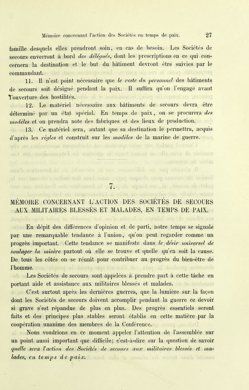 famille desquels elles prendront soin, en cas de besoin. Les Sociétés de secours enverront à bord des délégués^ dont les prescriptions en ce qui con- cernera la destination et le but du bâtiment devront être suivies par le commandant. 11. 11 n'est point nécessaire que le reste du personnel des bâtiments de secours soit désigné pendant la paix. 11 suffira qu'on rengage avant Touverture des hostilités. 12. Le matériel nécessaire aux bâtiments de secours devra être déterminé par un état spécial. En temps de paix, on se procurera des modèles et on prendra note des fabriques et des lieux de production. 13. Ce matériel sera, autant que sa destination le permettra, acquis d'après les règles et construit sur les modèles de la marine de guerre. 7. MÉMOIRE CONCERNANT L'ACTION DES SOCIÉTÉS DE SECOURS AUX MILITAIRES BLESSÉS ET MALADES, EN TEMPS DE PAIX. En dépit des différences d'opinion et de parti, notre temps se signale par une remarquable tendance à l'union, qu'on peut regarder comme un progrès important. Cette tendance se manifeste dans le désir universel de soulager la misère partout où elle se trouve et quelle qu'en soit la cause. De tous les côtés on se réunit pour contribuer au progrès du bien-être de l'homme. Les Sociétés de secours sont appelées à prendre part à cette tâche en portant aide et assistance aux militaires blessés et malades. C'est surtout après les dernières guerres, que la lumière sur la façon dont les Sociétés de secours doivent accomplir pendant la guerre ce devoir si grave s'est répandue de plus en plus. Des progrès essentiels seront faits et des principes plus stables seront établis en cette matière par la coopération unanime des membres de la Conférence. Nous voudrions en ce moment appeler l'attention de l'assemblée sur un point aussi important que difficile; c'est-à-dire sur la question de savoir quelle sera l'action des Sociétés de secours aux militaires blessés et ma- lades, en temps de paix. .