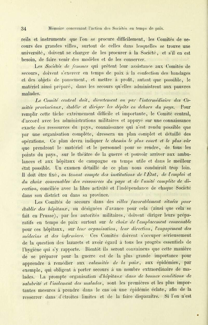 reils et instruments que Ton se procure difficilement, les Comités de se- cours des grandes villes, surtout de celles dans lesquelles se trouve une université, doivent se charger de les procurer à la Société, et s'il en est besoin, de faire venir des modèles et de les conserver. Les Sociétés de femmes qui prêtent leur assistance aux Comités de secours, doivent s'exercer en temps de paix à la ('onfection des bandages et des objets de pansement, et mettre à profit, autant que possible, le matériel ainsi préparé, dans les secours qu'elles administrent aux pauvres malades. Le Comité central doit, directement ou par Pintermédiaire des Co- mités provinciaux, établir et diriger les dépôts en dehors du pays. Pour remplir cette tâcbe extrêmement difficile et importante, le Comité central, d'accord avec les administrations militaires et appuyé sur une connaissance exacte des ressources du pays, connaissance qui n'est rendu possible que par une organisation complète, dressera un plan complet et détaillé des opérations. Ce plan devra indiquer le chemin le plus court et le plus sûr que prendront le matériel et le personnel pour se rendre, de tous les points du pays, sur le théâtre de la guerre et pouvoir arriver aux ambu- lances et aux hôpitaux de campagne en temps utile et dans le meilleur état possible. Un examen détaillé de ce plan nous conduirait trop loin. Il doit être fixé, en tenant compte des institutions de VEtat, de Vemploi et du choix convenables des ressources du pays et de l'unité complète de di- rection, conciliée avec la libre activité et l'indépendance de chaque Société dans son district ou dans sa province. Les Comités de secours dans des villes favorablement situées pour établir des hôpitaux, ou désignées d'avance pour cela (ainsi que cela se fait en Prusse), par les autorités militaires, doivent diriger leurs prépa- ratifs en temps de paix surtout sur le choix de remplacement convenable pour ces hôpitaux, sur leur organisation, leur direction, l'engagement des médecins et des infirmiers. Ces Comités doivent s'occuper sérieusement de la question des lazarets et avoir égard à tous les progrès essentiels de l'hygiène qui s'y rapporte. Bientôt ils seront convaincus que cette manière de se préparer pour la guerre est de la plus grande importance pour apprendre à remédier aux calamités de la paix, aux épidémies, par exemple, qui obligent à porter secours à un nombre extraordinaire de ma- lades. La prompte organisation d'hôpitaux dans de bonnes conditions de salubrité et l'isolement des malades, sont les premières et les plus impor- tantes mesures à prendre dans le cas où une épidémie éclate, afin de la resserrer dans d'étroites limites et de la faire ilisparaître. Si Ton n'est