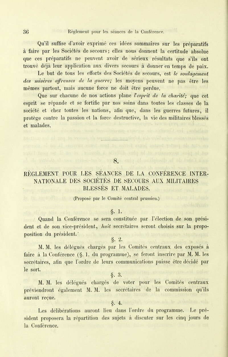 Qu'il suffise d'avoir exprimé ces idées sommaires sur les préparatifs à faire par les Sociétés de secours ; elles nous donnent la certitude absolue que ces préparatifs ne peuvent avoir de sérieux résultats que s'ils ont trouvé déjà leur application aux divers secours à donner en temps de paix. Le but de tous les efforts des Sociétés de secours, est le soulagement des misères affreuses de la guerre; les moyens peuvent ne pas être les mêmes partout, mais aucune force ne doit être perdue. Que sur chacune de nos actions plane l'esprit de la charité; que cet esprit se répande et se fortifie par nos soins dans toutes les classes de la société et chez toutes les nations, afin que, dans les guerres futures, il protège contre la passion et la force destructive, la vie des militaires blessés et malades. 8. RÈGLEMENT POUR LES SÉANCES DE LA CONFÉRENCE INTER- NATIONALE DES SOCIÉTÉS DE SECOURS AUX MILITAIRES BLESSÉS ET MALADES. (Proposé par le Comité central prussien.) §. L Quand la Conférence se sera constituée par l'élection de son prési- dent et de son vice-président, huit secrétaires seront choisis sur la propo- position du président.' §. 2. M. M. les délégués chargés par les Comités centraux des exposés à faire à la Conférence (§. 1. du programme), se feront inscrire par M. M. les secrétaires, afin que Tordre de leurs communications puisse être décidé par le sort. §. 3. M. M. les délégués chargés de voter pour les Comités centraux préviendront également M. M. les secrétaires de la commission qu'ils auront reçue. §• 4. Les délibérations auront lieu (hms Tordre du programme. Le pré- sident proposera la répartition des sujets à discuter sur les cinq jours de la Conférence.