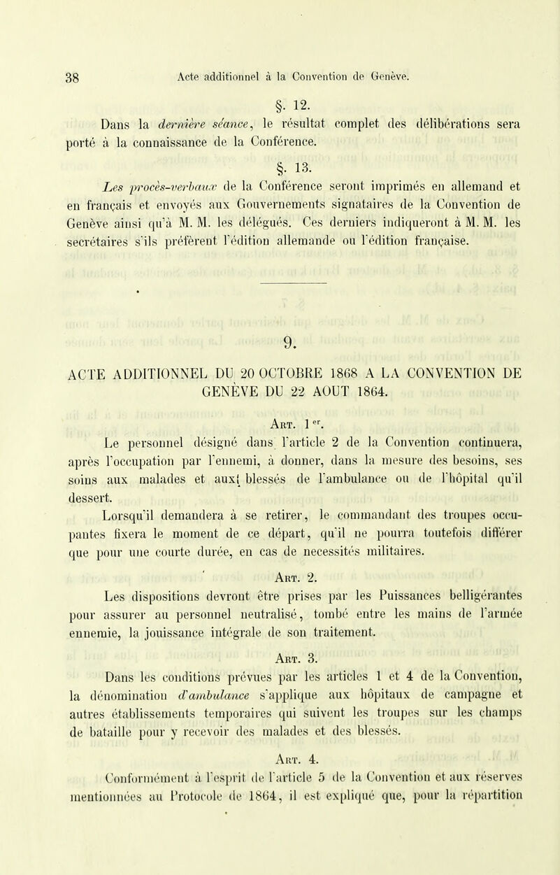 §• 12. Dans la dernière séance^ le résultat complet des délibérations sera porté à la connaissance de la Conférence. §. 13. Les procès-verhauœ de la Conférence seront imprimés en allemand et en français et envoyés aux Gouvernements signataires de la Convention de Genève ainsi qu'à M. M. les délégués. Ces derniers indiqueront à M. M. les secrétaires s'ils préfèrent l'édition allemande ou l'édition française. 9. ACTE ADDITIONNEL DU 20 OCTOBRE 1868 A LA CONVENTION DE GENÈVE DU 22 AOUT 1864. Art. P-. Le personnel désigné dans l'article 2 de la Convention continuera, après l'occupation par l'ennemi, à. donner, dans la mesure des besoins, ses soins aux malades et aux! blessés de l'ambulance ou de l'hôpital qu'il dessert. Lorsqu'il demandera à se retirer, le commandant des troupes occu- pantes fixera le moment de ce départ, qu'il ne pourra toutefois différer que pour une courte durée, en cas de nécessités militaires. Art. 2. Les dispositions devront être prises par les Puissances belligérantes pour assurer au personnel neutralisé, tombé entre les mains de l'armée ennemie, la jouissance intégrale de son traitement. Art. 3. Dans les conditions prévues par les articles l et 4 de la Convention, la dénomination cVambulance s'applique aux hôpitaux de campagne et autres établissements temporaires qui suivent les troupes sur les champs de bataille pour y recevoir des malades et des blessés. Art. 4. Conft)rniément à l'esprit de l'article 5 de la Convention et aux réserves mentionnées au Protocole de 1864, il est expliqué que, pour la répartition