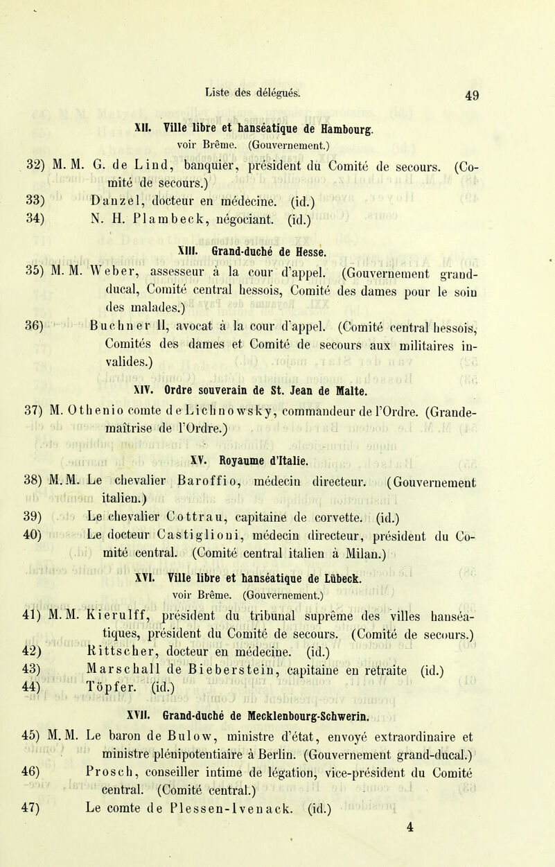 XII. Ville libre et hanséatique de Hambourg. voir Brème. (Gouvernement.) .32) M. M. G. de Liud, banquier, président du Comité de secours. (Co- mité de secours.) 33) Dauzel, docteur en médecine, (id.) 34) N. H. Plambeck, négociant, (id.) XIII. Grand-duché de Hessè. 35) M. M. Weber, assesseur à la cour d'appel. (Gouvernement grand- ducal, Comité central hessois, Comité des dames pour le soin des malades.) 36) Bue h ner II, avocat à la cour d'appel. (Comité central hessois. Comités des dames et Comité de secours aux militaires in- valides.) XIY. Ordre souverain de St. Jean de Malte. 37) M. Othenio comte d e Lichno wsky, commandeur de l'Ordre. (Grande- maîtrise de l'Ordre.) XV. Royaume d'Italie. 38) M.M. Le chevalier Baroffio, médecin directeur. (Gouvernement i >u; italien.) 39) ' Le chevalier Cottrau, capitaine de corvette, (id.) 40) Le docteur Castiglioui, médecin directeur, président du Co- mité central. (Comité central italien à Milan.) XVI. Ville libre et hanséatique de Liibeck. voir Brème. (Gouvernement.) 41) M.M. Kierulff, président du tribunal suprême des villes hanséa- tiques, président du Comité de secours. (Comité de secours.) 42) Rittscher, docteur en médecine, (id.) 43) Marschall de Bieberstein, capitaine en retraite (id.) 44) Top fer. (id.) XVII. Grand-duché de Mecklenbourg-Schwerin, 45) M. M. Le baron de Bulow, ministre d'état, envoyé extraordinaire et ministre plénipotentiaire à Berlin. (Gouvernement grand-ducal.) 46) Prosch, conseiller intime de légation, vice-président du Comité central. (Comité central.) 47) Le comte de Plessen-1 venack. (id.) 4